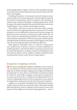 Chapter 5: Water Management 55 
limited supplementary irrigation. However, when expanded over large 
areas, these interventions impact downstream users and overall river 
basin water budgets. 
Extending the positive environmental and soil moisture conser-vation 
benefits of ecosystem approaches will often depend upon the 
level of farm mechanization, which is needed to take advantage of 
rainfall events. Simpler technologies, including opportunistic runoff 
farming, will remain inherently risky, particularly under more erratic 
rainfall regimes. They will also remain labour intensive. 
Policymakers will need to assess accurately the relative contribu-tions 
of rainfed and irrigated production at national level. If rainfed 
pro duction can be stabilized by enhanced soil moisture storage, the 
physical and socio-economic circumstances under which this can 
occur need to be well identified and defined. The respective merits 
of low-intensity investments in SCPI across extensive rainfed systems 
and high intensity localized investments in full irrigation need careful 
socio-economic appraisal against development objectives. 
With regard to institutions, there is a need for re-organization 
and reinforcement of advisory services to farmers dependent on 
rainfed agriculture, and renewed efforts to promote crop insurance 
for small-scale producers. A sharper analysis of rainfall patterns and 
soil moisture deficits will be needed to stabilize production from 
existing rainfed systems under climate change impacts. 
Irrigated cropping systems 
The total area equipped for irrigation worldwide is now in excess of 
300 million ha6, and the actual area harvested is estimated to be 
larger due to double and triple cropping. Most irrigation development 
has taken place in Asia, where rice production is practised on about 
80 million ha, with yields averaging 5 tonnes per ha (compared to 
2.3 tonnes per ha from the 54 million ha of rainfed lowland rice). In 
contrast, irrigated agriculture in Africa is practised on just 4 percent 
of cropped land, owing mainly to the lack of financial investment. 
Irrigation is a commonly used platform for intensification because 
it offers a point at which to concentrate inputs. Making this sustain-able 
intensification, however, depends on the location of water with-drawal 
and the adoption of ecosystem based approaches – such as 
 