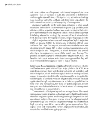 soil conservation, use of improved varieties and integrated pest man-agement 
– that are the basis of SCPI. The uniformity of distribution 
and the application efficiency of irrigation vary with the technology 
used to deliver water, the soil type and slope (most importantly its 
infiltration characteristic), and the quality of management. 
Surface irrigation by border strip, basin or furrow is often less ef-ficient 
and less uniform than overhead irrigation (e.g. sprinkler, drip, 
drip tape). Micro irrigation has been seen as a technological fix for the 
poor performance of field irrigation, and as a means of saving water. 
It is being adopted increasingly by commercial horticulturalists in 
both developed and developing countries, despite high capital costs. 
Deficit irrigation and variants such as regulated deficit irrigation 
(RDI) are gaining hold in the commercial production of fruit trees 
and some field crops that respond positively to controlled water stress 
at critical growth stages. RDI is often practised in conjunction with 
micro-irrigation and “fertigation”, in which fertilizers are applied 
directly to the region where most of the plant’s roots develop. The 
practice has been adapted to simpler furrow irrigation in China. The 
benefits, in terms of reduced water inputs, are apparent but they will 
only be realized if the supply of water is highly reliable. 
Knowledge-based precision irrigation that offers farmers reliable 
and flexible water application will be a major platform for SCPI. Auto-mated 
systems have been tested using both solid set sprinklers and 
micro-irrigation, which involve using soil moisture sensing and crop 
canopy temperature to define the irrigation depths to be applied in 
different parts of the field. Precision irrigation and precision fertilizer 
application through irrigation water are both future possibilities for 
field crops and horticulture, but there are potential pitfalls. Recent 
computer simulations indicate that, in horticulture, salt management 
is a critical factor in sustainability. 
The economics of irrigated agriculture are significant. The use of 
sprinkler and micro-irrigation technologies, as well as the automation 
of surface irrigation layouts, involve long term capital expenditure and 
operational budgets. Rain guns provide one of the cheapest capital 
options for large area overhead irrigation coverage, but tend to incur 
high operating costs. Other overhead irrigation systems have high 
capital costs and, without the support of production subsidies, are 
unsuited to smallholder cropping systems. 
56 Save and Grow 
 