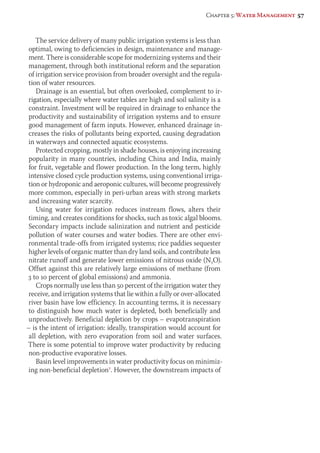 Chapter 5: Water Management 57 
The service delivery of many public irrigation systems is less than 
optimal, owing to deficiencies in design, maintenance and manage-ment. 
There is considerable scope for modernizing systems and their 
management, through both institutional reform and the separation 
of irrigation service provision from broader oversight and the regula-tion 
of water resources. 
Drainage is an essential, but often overlooked, complement to ir-rigation, 
especially where water tables are high and soil salinity is a 
constraint. Investment will be required in drainage to enhance the 
productivity and sustainability of irrigation systems and to ensure 
good management of farm inputs. However, enhanced drainage in-creases 
the risks of pollutants being exported, causing degradation 
in waterways and connected aquatic ecosystems. 
Protected cropping, mostly in shade houses, is enjoying increasing 
popularity in many countries, including China and India, mainly 
for fruit, vegetable and flower production. In the long term, highly 
intensive closed cycle production systems, using conventional irriga-tion 
or hydroponic and aeroponic cultures, will become progressively 
more common, especially in peri-urban areas with strong markets 
and increasing water scarcity. 
Using water for irrigation reduces instream flows, alters their 
timing, and creates conditions for shocks, such as toxic algal blooms. 
Secondary impacts include salinization and nutrient and pesticide 
pollution of water courses and water bodies. There are other envi-ronmental 
trade-offs from irrigated systems; rice paddies sequester 
higher levels of organic matter than dry land soils, and contribute less 
nitrate runoff and generate lower emissions of nitrous oxide (N2O). 
Offset against this are relatively large emissions of methane (from 
3 to 10 percent of global emissions) and ammonia. 
Crops normally use less than 50 percent of the irrigation water they 
receive, and irrigation systems that lie within a fully or over-allocated 
river basin have low efficiency. In accounting terms, it is necessary 
to distinguish how much water is depleted, both beneficially and 
unproductively. Beneficial depletion by crops – evapotranspiration 
– is the intent of irrigation: ideally, transpiration would account for 
all depletion, with zero evaporation from soil and water surfaces. 
There is some potential to improve water productivity by reducing 
non-productive evaporative losses. 
Basin level improvements in water productivity focus on minimiz-ing 
non-beneficial depletion7. However, the downstream impacts of 
 