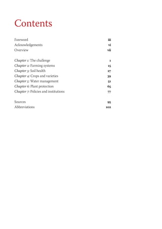 Contents 
Foreword iii 
Acknowledgements vi 
Overview vii 
Chapter 1: The challenge 1 
Chapter 2: Farming systems 15 
Chapter 3: Soil health 27 
Chapter 4: Crops and varieties 39 
Chapter 5: Water management 51 
Chapter 6: Plant protection 65 
Chapter 7: Policies and institutions 77 
Sources 95 
Abbreviations 102 
 