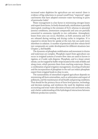 increased water depletion for agriculture are not neutral: there is 
evidence of big reductions in annual runoff from “improved” upper 
catchments that have adopted extensive water harvesting in parts 
of peninsular India8. 
Water management is a key factor in minimizing nitrogen losses 
and export from farms. In freely drained soils, nitrification is partially 
interrupted, resulting in the emission of N2O, whereas in saturated 
(anoxic) conditions, ammonium compounds and urea are partially 
converted to ammonia, typically in rice cultivation. Atmospheric 
losses from urea can occur, therefore, as both ammonia and N2O 
are released during wetting and drying cycles in irrigation. N is 
required in nitrate form for uptake at the root, but can easily move 
elsewhere in solution. A number of protected and slow release fertil-izer 
compounds are under development for different situations (see 
Chapter 3, Soil health). 
The dynamics of phosphate mobilization and movement in drains 
and waterways are complex. Phosphate export from agriculture can 
occur in irrigated systems if erosive flow rates are used in furrow ir-rigation, 
or if sodic soils disperse. Phosphate, and to a lesser extent 
nitrate, can be trapped by buffer strips located at the ends of fields and 
along rivers, which prevents them from reaching waterways. Hence, 
a combination of good irrigation management, recycling of tailwater 
and the incorporation of phosphate in the soil can reduce phosphate 
export from irrigated lands to close to zero. 
The sustainability of intensified irrigated agriculture depends on 
minimizing off-farm externalities, such as salinization and export of 
pollutants, and the maintenance of soil health and growing conditions. 
That should be the primary focus of farm level practice, technology 
and decision-making, and reinforces the need for depletion water 
accounting and wiser water allocation at basin and catchment scales, 
and a better understanding of the hydrological interactions between 
different production systems. 
58 Save and Grow 
 