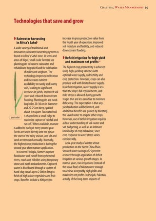 Chapter 5: Water Management 59 
Technologies that save and grow 
 Rainwater harvesting 
in Africa’s Sahel9 
A wide variety of traditional and 
innovative rainwater harvesting systems is 
found in Africa’s Sahel zone. In semi-arid 
areas of Niger, small-scale farmers use 
planting pits to harvest rainwater and 
rehabilitate degraded land for cultivation 
of millet and sorghum. The 
technology improves infiltration 
and increases nutrient 
availability on sandy and loamy 
soils, leading to significant 
increases in yields, improved soil 
cover and reduced downstream 
flooding. Planting pits are hand-dug 
holes 20-30 cm in diameter 
and 20-25 cm deep, spaced 
about 1 m apart. Excavated soil 
is shaped into a small ridge to 
maximize capture of rainfall and 
run-off. When available, manure 
is added to each pit every second year. 
Seeds are sown directly into the pits at 
the start of the rainy season, and silt and 
sand are removed annually. Normally, 
the highest crop production is during the 
second year after manure application. 
In eastern Ethiopia, farmers capture 
floodwater and runoff from ephemeral 
rivers, roads and hillsides using temporary 
stone and earth embankments. Captured 
water is distributed through a system of 
hand-dug canals up to 2 000 m long to 
fields of high value vegetables and fruit 
crops. Benefits include a 400 percent 
increase in gross production value from 
the fourth year of operation, improved 
soil moisture and fertility, and reduced 
downstream flooding. 
 Deficit irrigation for high yield 
and maximum net profits10 
The highest crop productivity is achieved 
using high-yielding varieties with 
optimal water supply, soil fertility and 
crop protection. However, crops can also 
produce well with limited water supply. 
In deficit irrigation, water supply is less 
than the crop’s full requirements, and 
mild stress is allowed during growth 
stages that are less sensitive to moisture 
deficiency. The expectation is that any 
yield reduction will be limited, and 
additional benefits are gained by diverting 
the saved water to irrigate other crops. 
However, use of deficit irrigation requires 
a clear understanding of soil-water and 
salt budgeting, as well as an intimate 
knowledge of crop behaviour, since 
crop response to water stress varies 
considerably. 
A six-year study of winter wheat 
production on the North China Plain 
showed water savings of 25 percent 
or more through application of deficit 
irrigation at various growth stages. In 
normal years, two irrigations (instead of 
the usual four) of 60 mm were enough 
to achieve acceptably high yields and 
maximize net profits. In Punjab, Pakistan, 
a study of the long-term impacts of 
pearl millet 
 