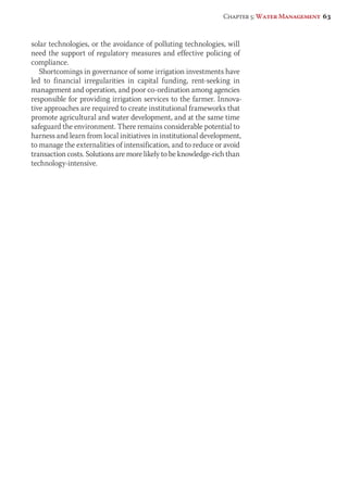 Chapter 5: Water Management 63 
solar technologies, or the avoidance of polluting technologies, will 
need the support of regulatory measures and effective policing of 
compliance. 
Shortcomings in governance of some irrigation investments have 
led to financial irregularities in capital funding, rent-seeking in 
management and operation, and poor co-ordination among agencies 
responsible for providing irrigation services to the farmer. Innova-tive 
approaches are required to create institutional frameworks that 
promote agricultural and water development, and at the same time 
safeguard the environment. There remains considerable potential to 
harness and learn from local initiatives in institutional development, 
to manage the externalities of intensification, and to reduce or avoid 
transaction costs. Solutions are more likely to be knowledge-rich than 
technology-intensive. 
 