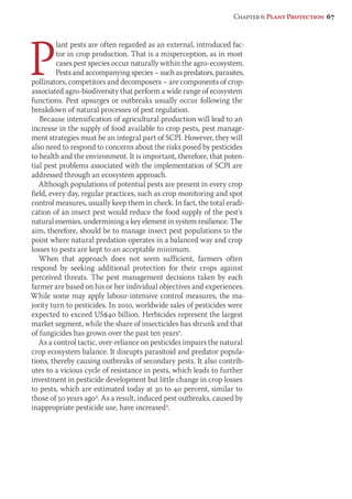 Chapter 6: Plant Protection 67 
Plant pests are often regarded as an external, introduced fac-tor 
in crop production. That is a misperception, as in most 
cases pest species occur naturally within the agro-ecosystem. 
Pests and accompanying species – such as predators, parasites, 
pollinators, competitors and decomposers – are components of crop-associated 
agro-biodiversity that perform a wide range of ecosystem 
functions. Pest upsurges or outbreaks usually occur following the 
breakdown of natural processes of pest regulation. 
Because intensification of agricultural production will lead to an 
increase in the supply of food available to crop pests, pest manage-ment 
strategies must be an integral part of SCPI. However, they will 
also need to respond to concerns about the risks posed by pesticides 
to health and the environment. It is important, therefore, that poten-tial 
pest problems associated with the implementation of SCPI are 
addressed through an ecosystem approach. 
Although populations of potential pests are present in every crop 
field, every day, regular practices, such as crop monitoring and spot 
control measures, usually keep them in check. In fact, the total eradi-cation 
of an insect pest would reduce the food supply of the pest’s 
natural enemies, undermining a key element in system resilience. The 
aim, therefore, should be to manage insect pest populations to the 
point where natural predation operates in a balanced way and crop 
losses to pests are kept to an acceptable minimum. 
When that approach does not seem sufficient, farmers often 
respond by seeking additional protection for their crops against 
perceived threats. The pest management decisions taken by each 
farmer are based on his or her individual objectives and experiences. 
While some may apply labour-intensive control measures, the ma-jority 
turn to pesticides. In 2010, worldwide sales of pesticides were 
expected to exceed US$40 billion. Herbicides represent the largest 
market segment, while the share of insecticides has shrunk and that 
of fungicides has grown over the past ten years1. 
As a control tactic, over-reliance on pesticides impairs the natural 
crop ecosystem balance. It disrupts parasitoid and predator popula-tions, 
thereby causing outbreaks of secondary pests. It also contrib-utes 
to a vicious cycle of resistance in pests, which leads to further 
investment in pesticide development but little change in crop losses 
to pests, which are estimated today at 30 to 40 percent, similar to 
those of 50 years ago2. As a result, induced pest outbreaks, caused by 
inappropriate pesticide use, have increased3. 
 