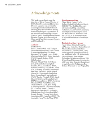 vi Save and Grow 
This book was produced under the 
direction of Shivaji Pandey, Director of 
FAO’s Plant Production and Protection 
Division. Guidance was provided by 
a steering committee and a technical 
advisory group. Final technical editing 
was done by Mangala Rai (President of 
the National Academy of Agricultural 
Sciences, India), Timothy Reeves (former 
Director-General of the International 
Maize and Wheat Improvement Center), 
and Shivaji Pandey. 
Authors 
Lead authors: 
Linda Collette (FAO), Toby Hodgkin 
(Bioversity International), Amir Kassam 
(University of Reading, UK), Peter 
Kenmore (FAO), Leslie Lipper (FAO), 
Christian Nolte (FAO), Kostas Stamoulis 
(FAO), Pasquale Steduto (FAO) 
Collaborators: 
Manuela Allara (FAO), Doyle Baker 
(FAO), Hasan Bolkan (Campbell 
Soup Co., USA), Jacob Burke (FAO), 
Romina Cavatassi (FAO), Mark L. Davis 
(FAO), Hartwig De Haen (University of 
Göttingen, Germany), João Carlos de 
Moraes Sá (Universidade Estadual de 
Ponta Grossa, Brazil), Marjon Fredrix 
(FAO), Theodor Friedrich (FAO), Kakoli 
Ghosh (FAO), Jorge Hendrichs (FAO/ 
IAEA), Barbara Herren (FAO), Francesca 
Mancini (FAO), Philip Mikos (EC), 
Thomas Osborn (FAO), Jules Pretty 
(University of Essex, UK), David Radcliffe 
(EC), Timothy Reeves (Timothy G. 
Reeves and Associates P/L, Australia), 
Mike Robson (FAO), Amit Roy (IFDC), 
Francis Shaxson (Tropical Agriculture 
Association, UK), Hugh Turral (RPF P/L, 
Australia), Harry Van der Wulp (FAO) 
Steering committee 
Chair: Shivaji Pandey (FAO) 
Rodney Cooke (IFAD), Dennis Garrity 
(ICRAF), Toby Hodgkin (Bioversity 
International), Philip Mikos (EC), 
Mohammad Saeid Noori Naeini (Iran), 
Timothy Reeves (Timothy G. Reeves 
and Associates P/L, Australia), Amit 
Roy (IFDC), M. S. Swaminathan (M. 
S. Swaminathan Research Foundation, 
India) 
Technical advisory group 
Hasan Bolkan (Campbell Soup Co., 
USA), Anne-Marie Izac (Future Harvest 
Alliance, France), Louise Jackson 
(University of California, Davis, USA), 
Janice Jiggins (Wageningen University 
and Research Centre, the Netherlands), 
Patrick Mulvany (Intermediate 
Technology Development Group, UK), 
Wayne Powell (Aberystwyth University, 
UK), Jessie Sainz Binamira (Department 
of Agriculture, the Philippines), Bob 
Watson (University of East Anglia, UK) 
Acknowledgements 
 
