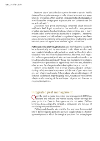 Excessive use of pesticide also exposes farmers to serious health 
risks and has negative consequences for the environment, and some-times 
for crop yields. Often less than one percent of pesticides applied 
actually reaches a target pest organism; the rest contaminates the 
air, soil and water4. 
Consumers have grown increasingly concerned about pesticide 
residues in food. Rapid urbanization has resulted in the expansion 
of urban and peri-urban horticulture, where pesticide use is more 
evident and its overuse even less acceptable to the public. The serious 
consequences of pesticide-related occupational exposure have been 
amply documented among farming communities, heightening social 
sensitivity towards agricultural workers’ rights and welfare. 
Public concerns are being translated into more rigorous standards 
both domestically and in international trade. Major retailers and 
supermarket chains have endorsed stricter worker welfare, food safety, 
traceability and environmental requirements. However, weak regula-tion 
and management of pesticides continue to undermine efforts to 
broaden and sustain ecologically-based pest management strategies. 
That is because pesticides are aggressively marketed and, therefore, 
often seen as the cheapest and quickest option for pest control. 
Farmers would benefit from a better understanding of the func-tioning 
and dynamics of ecosystems, and the role of pests as an inte-gral 
part of agro-biodiversity. Policymakers, who are often targets of 
complex information regarding crop pests, would also benefit from 
a better understanding of the real impact of pests and diseases in 
cropping ecosystems. 
Integrated pest management 
Over the past 50 years, integrated pest management (IPM) has 
become and remains the world’s leading holistic strategy for 
plant protection. From its first appearance in the 1960s, IPM has 
been based on ecology, the concept of ecosystems and the goal of 
sustaining ecosystem functions5-7. 
IPM is founded on the idea that the first and most fundamental 
line of defence against pests and diseases in agriculture is a healthy 
agro-ecosystem, in which the biological processes that underpin pro- 
68 Save and Grow 
 