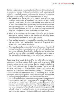 Chapter 6: Plant Protection 69 
duction are protected, encouraged and enhanced. Enhancing those 
processes can increase yields and sustainability, while reducing input 
costs. In intensified systems, environmental factors of production 
affect the prospects for the effective management of pests: 
Ì Soil management that applies an ecosystem approach, such as 
mulching, can provide refuges for natural enemies of pests. Build-ing 
soil organic matter provides alternate food sources for general-ist 
natural enemies and antagonists of plant disease and increases 
pest-regulating populations early in the cropping cycle. Addressing 
particular soil problems, such as salt water incursion, can render 
crops less susceptible to pests such as the rice stem borer. 
Ì Water stress can increase the susceptibility of crops to disease. 
Some pests, notably weeds in rice, can be controlled by better 
management of water in the production system. 
Ì Crop varietal resistance is essential for managing plant diseases 
and many insect pests. Vulnerability can arise if the genetic base 
of host plant resistance is too narrow. 
Ì Timing and spatial arrangement of crops influence the dynamics of 
pest and natural enemy populations, as well as levels of pollination 
services for pollinator-dependent horticultural crops. As with other 
beneficial insects, reducing pesticide applications and increasing 
diversity within farms can increase the level of pollination service. 
As an ecosystem-based strategy, IPM has achieved some notable 
successes in world agriculture. Today, large-scale government IPM 
programmes are operational in more than 60 countries, including 
Brazil, China, India and most developed countries. There is general 
scientific consensus – underscored by the recent International As-sessment 
of Agricultural Science and Technology for Development8 
– that IPM works and provides the basis for protecting SCPI. The fol-lowing 
are general principles for using integrated pest management 
in the design of programmes for sustainable intensification. 
Ì Use an ecosystem approach to anticipate potential pest problems 
associated with intensified crop production. The production sys-tem 
should use, for example, a diverse range of pest-resistant crop 
varieties, crop rotations, intercropping, optimized planting time 
and weed management. To reduce losses, control strategies should 
take advantage of beneficial species of pest predators, parasites 
and competitors, along with biopesticides and selective, low risk 
 