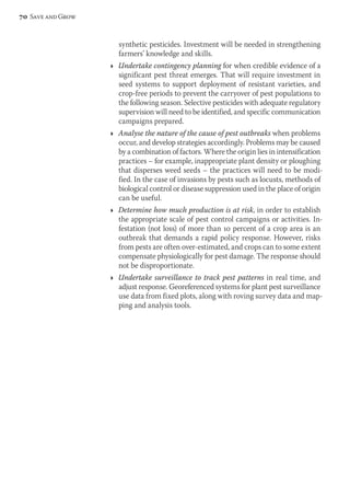 synthetic pesticides. Investment will be needed in strengthening 
farmers’ knowledge and skills. 
Ì Undertake contingency planning for when credible evidence of a 
significant pest threat emerges. That will require investment in 
seed systems to support deployment of resistant varieties, and 
crop-free periods to prevent the carryover of pest populations to 
the following season. Selective pesticides with adequate regulatory 
supervision will need to be identified, and specific communication 
campaigns prepared. 
Ì Analyse the nature of the cause of pest outbreaks when problems 
occur, and develop strategies accordingly. Problems may be caused 
by a combination of factors. Where the origin lies in intensification 
practices – for example, inappropriate plant density or ploughing 
that disperses weed seeds – the practices will need to be modi-fied. 
In the case of invasions by pests such as locusts, methods of 
biological control or disease suppression used in the place of origin 
can be useful. 
Ì Determine how much production is at risk, in order to establish 
the appropriate scale of pest control campaigns or activities. In-festation 
(not loss) of more than 10 percent of a crop area is an 
outbreak that demands a rapid policy response. However, risks 
from pests are often over-estimated, and crops can to some extent 
compensate physiologically for pest damage. The response should 
not be disproportionate. 
Ì Undertake surveillance to track pest patterns in real time, and 
adjust response. Georeferenced systems for plant pest surveillance 
use data from fixed plots, along with roving survey data and map-ping 
and analysis tools. 
70 Save and Grow 
 