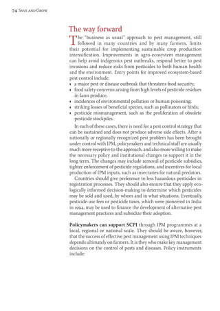 The way forward 
The “business as usual” approach to pest management, still 
followed in many countries and by many farmers, limits 
their potential for imple menting sustainable crop production 
intensification. Improve ments in agro-ecosystem management 
can help avoid indigenous pest outbreaks, respond better to pest 
invasions and reduce risks from pesticides to both human health 
and the environment. Entry points for improved ecosystem-based 
pest control include: 
Ì a major pest or disease outbreak that threatens food security; 
Ì food safety concerns arising from high levels of pesticide residues 
in farm produce; 
Ì incidences of environmental pollution or human poisoning; 
Ì striking losses of beneficial species, such as pollinators or birds; 
Ì pesticide mismanagement, such as the proliferation of obsolete 
pesticide stockpiles. 
In each of these cases, there is need for a pest control strategy that 
can be sustained and does not produce adverse side effects. After a 
nationally or regionally recognized pest problem has been brought 
under control with IPM, policymakers and technical staff are usually 
much more receptive to the approach, and also more willing to make 
the necessary policy and institutional changes to support it in the 
long term. The changes may include removal of pesticide subsidies, 
tighter enforcement of pesticide regulations, and incentives for local 
production of IPM inputs, such as insectaries for natural predators. 
Countries should give preference to less hazardous pesticides in 
registration processes. They should also ensure that they apply eco-logically 
informed decision-making to determine which pesticides 
may be sold and used, by whom and in what situations. Eventually, 
pesticide-use fees or pesticide taxes, which were pioneered in India 
in 1994, may be used to finance the development of alternative pest 
management practices and subsidize their adoption. 
Policymakers can support SCPI through IPM programmes at a 
local, regional or national scale. They should be aware, however, 
that the success of effective pest management using IPM techniques 
depends ultimately on farmers. It is they who make key management 
decisions on the control of pests and diseases. Policy instruments 
include: 
74 Save and Grow 
 