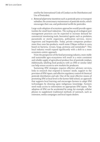 ered by the International Code of Conduct on the Distribution and 
Use of Pesticides). 
Ì Removal of perverse incentives such as pesticide price or transport 
subsidies, the unnecessary maintenance of pesticide stocks, which 
encourages their use, and preferential tariffs for pesticides. 
Large-scale adoption of ecosystem approaches would provide oppor-tunities 
for small local industries. The scaling up of ecological pest 
management practices can be expected to increase demand for 
com mercial monitoring tools, biocontrol agents such as predators, 
par a sitoids or sterile organisms, pollination services, micro-organisms 
and biopesticides. Today, private companies produce 
more than 1000 bio-products, worth some US$590 million in 2003, 
based on bacteria, viruses, fungi, protozoa and nematodes18. This 
local industry would expand significantly with a shift to a more 
ecosystem-centric approach. 
From the perspective of the food processing industry, more stable 
and sustainable agro-ecosystems will result in a more consistent 
and reliable supply of agricultural produce free of pesticide residues. 
Additionally, labelling food products with an IPM or similar label 
can help ensure access to new markets for producers. 
Sustaining IPM strategies requires effective advisory services, 
links to research that respond to farmers’ needs, support to the 
provision of IPM inputs, and effective regulatory control of chemical 
pesticide distribution and sale. One of the most effective means of 
promoting IPM at local level is the farmer field school, an approach 
that supports local learning and encourages farmers to adapt IPM 
tech nologies by drawing upon indigenous knowledge. Farmers 
need ready access to information on appropriate IPM inputs. The 
adoption of IPM can be accelerated by using, for example, cellular 
phones to sup plement traditional methods of outreach, such as 
extension, media campaigns and local inputs dealers. 
76 Save and Grow 
 