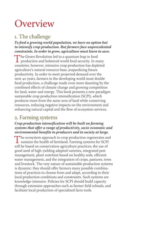 Overview 
1. The challenge 
To feed a growing world population, we have no option but 
to intensify crop production. But farmers face unprecedented 
constraints. In order to grow, agriculture must learn to save. 
The Green Revolution led to a quantum leap in food 
production and bolstered world food security. In many 
countries, however, intensive crop production has depleted 
agriculture’s natural resource base, jeopardizing future 
productivity. In order to meet projected demand over the 
next 40 years, farmers in the developing world must double 
food production, a challenge made even more daunting by the 
combined effects of climate change and growing competition 
for land, water and energy. This book presents a new paradigm: 
sustainable crop production intensification (SCPI), which 
produces more from the same area of land while conserving 
resources, reducing negative impacts on the environment and 
enhancing natural capital and the flow of ecosystem services. 
2. Farming systems 
Crop production intensification will be built on farming 
systems that offer a range of productivity, socio-economic and 
environmental benefits to producers and to society at large. 
The ecosystem approach to crop production regenerates and 
sustains the health of farmland. Farming systems for SCPI 
will be based on conservation agriculture practices, the use of 
good seed of high-yielding adapted varieties, integrated pest 
management, plant nutrition based on healthy soils, efficient 
water management, and the integration of crops, pastures, trees 
and livestock. The very nature of sustainable production systems 
is dynamic: they should offer farmers many possible combina-tions 
of practices to choose from and adapt, according to their 
local production conditions and constraints. Such systems are 
knowledge-intensive. Policies for SCPI should build capacity 
through extension approaches such as farmer field schools, and 
facilitate local production of specialized farm tools. 
 