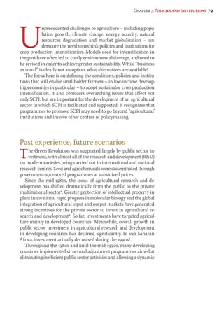 Chapter 7: Policies and Institutions 79 
Unprecedented challenges to agriculture – including popu-lation 
growth, climate change, energy scarcity, natural 
resources degradation and market globalization – un-derscore 
the need to rethink policies and institutions for 
crop production intensification. Models used for intensification in 
the past have often led to costly environmental damage, and need to 
be revised in order to achieve greater sustainability. While “business 
as usual” is clearly not an option, what alternatives are available? 
The focus here is on defining the conditions, policies and institu-tions 
that will enable smallholder farmers – in low-income develop-ing 
economies in particular – to adopt sustainable crop production 
intensification. It also considers overarching issues that affect not 
only SCPI, but are important for the development of an agricultural 
sector in which SCPI is facilitated and supported. It recognizes that 
programmes to promote SCPI may need to go beyond “agricultural” 
institutions and involve other centres of policymaking. 
Past experience, future scenarios 
The Green Revolution was supported largely by public sector in-vestment, 
with almost all of the research and development (RD) 
on modern varieties being carried out in international and national 
research centres. Seed and agrochemicals were disseminated through 
government-sponsored programmes at subsidized prices. 
Since the mid-1980s, the locus of agricultural research and de-velopment 
has shifted dramatically from the public to the private 
multinational sector1. Greater protection of intellectual property in 
plant innovations, rapid progress in molecular biology and the global 
integration of agricultural input and output markets have generated 
strong incentives for the private sector to invest in agricultural re-search 
and development2. So far, investments have targeted agricul-ture 
mainly in developed countries. Meanwhile, overall growth in 
public sector investment in agricultural research and development 
in developing countries has declined significantly. In sub-Saharan 
Africa, investment actually decreased during the 1990s3. 
Throughout the 1980s and until the mid-1990s, many developing 
countries implemented structural adjustment programmes aimed at 
eliminating inefficient public sector activities and allowing a dynamic 
 