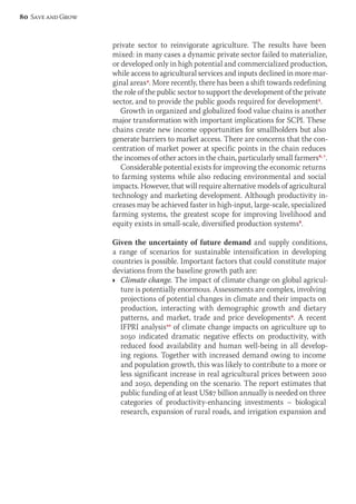 private sector to reinvigorate agriculture. The results have been 
mixed: in many cases a dynamic private sector failed to materialize, 
or developed only in high potential and commercialized production, 
while access to agricultural services and inputs declined in more mar-ginal 
areas4. More recently, there has been a shift towards redefining 
the role of the public sector to support the development of the private 
sector, and to provide the public goods required for development5. 
Growth in organized and globalized food value chains is another 
major transformation with important implications for SCPI. These 
chains create new income opportunities for smallholders but also 
generate barriers to market access. There are concerns that the con-centration 
of market power at specific points in the chain reduces 
the incomes of other actors in the chain, particularly small farmers6, 7. 
Considerable potential exists for improving the economic returns 
to farming systems while also reducing environmental and social 
impacts. However, that will require alternative models of agricultural 
technology and marketing development. Although productivity in-creases 
may be achieved faster in high-input, large-scale, specialized 
farming systems, the greatest scope for improving livelihood and 
equity exists in small-scale, diversified production systems8. 
Given the uncertainty of future demand and supply conditions, 
a range of scenarios for sustainable intensification in developing 
countries is possible. Important factors that could constitute major 
deviations from the baseline growth path are: 
Ì Climate change. The impact of climate change on global agricul-ture 
is potentially enormous. Assessments are complex, involving 
projections of potential changes in climate and their impacts on 
production, interacting with demographic growth and dietary 
patterns, and market, trade and price developments9. A recent 
IFPRI analysis10 of climate change impacts on agriculture up to 
2050 indi cated dramatic negative effects on productivity, with 
reduced food availability and human well-being in all develop-ing 
regions. Together with increased demand owing to income 
and population growth, this was likely to contribute to a more or 
less significant increase in real agricultural prices between 2010 
and 2050, depending on the scenario. The report estimates that 
public funding of at least US$7 billion annually is needed on three 
categories of productivity-enhancing investments – biological 
research, expansion of rural roads, and irrigation expansion and 
80 Save and Grow 
 