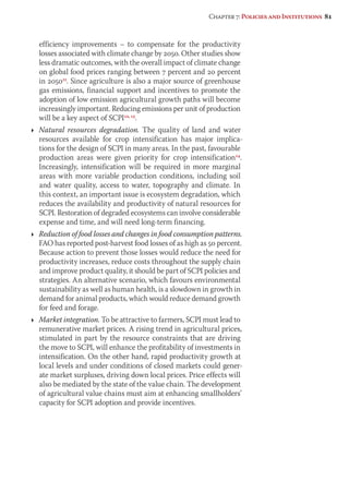 Chapter 7: Policies and Institutions 81 
efficiency improvements – to compensate for the productivity 
losses associated with climate change by 2050. Other studies show 
less dramatic outcomes, with the overall impact of climate change 
on global food prices ranging between 7 percent and 20 percent 
in 205011. Since agriculture is also a major source of greenhouse 
gas emissions, financial support and incentives to promote the 
adoption of low emission agricultural growth paths will become 
increasingly important. Reducing emissions per unit of production 
will be a key aspect of SCPI12, 13. 
Ì Natural resources degradation. The quality of land and water 
resources available for crop intensification has major implica-tions 
for the design of SCPI in many areas. In the past, favourable 
production areas were given priority for crop intensification14. 
Increasingly, intensification will be required in more marginal 
areas with more variable production conditions, including soil 
and water quality, access to water, topography and climate. In 
this context, an important issue is ecosystem degradation, which 
reduces the availability and productivity of natural resources for 
SCPI. Restoration of degraded ecosystems can involve considerable 
expense and time, and will need long-term financing. 
Ì Reduction of food losses and changes in food consumption patterns. 
FAO has reported post-harvest food losses of as high as 50 percent. 
Because action to prevent those losses would reduce the need for 
productivity increases, reduce costs throughout the supply chain 
and improve product quality, it should be part of SCPI policies and 
strategies. An alternative scenario, which favours environmental 
sustainability as well as human health, is a slowdown in growth in 
demand for animal products, which would reduce demand growth 
for feed and forage. 
Ì Market integration. To be attractive to farmers, SCPI must lead to 
remunerative market prices. A rising trend in agricultural prices, 
stimulated in part by the resource constraints that are driving 
the move to SCPI, will enhance the profitability of investments in 
intensification. On the other hand, rapid productivity growth at 
local levels and under conditions of closed markets could gener-ate 
market surpluses, driving down local prices. Price effects will 
also be mediated by the state of the value chain. The development 
of agricultural value chains must aim at enhancing smallholders’ 
capacity for SCPI adoption and provide incentives. 
 