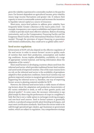 Chapter 7: Policies and Institutions 83 
given the volatility experienced in commodity markets in the past few 
years. For farmers dependent on agricultural income, price volatility 
means large income fluctuations and greater risk. It reduces their 
capacity to invest in sustainable systems and increases the incentives 
to liquidate natural capital as a source of insurance. 
Short-term, micro-level policies to address price volatility have 
frequently failed. Greater coherence at the macro policy level – for 
example, transparency over export availabilities and import demands 
– is likely to provide much more effective solutions. Reform of existing 
instruments, such as the Compensatory Financing Facility and the 
Exogenous Shock Facility of the International Monetary Fund is also 
needed. Through the provision of import financing or guarantees 
with limited conditionality, they could serve as global safety nets18. 
Seed sector regulation 
Achievement of SCPI will also depend on the effective regulation of 
the seed sector in order to ensure farmers’ access to quality seeds 
of varieties that meet their production, consumption and market-ing 
conditions. Access implies affordability, availability of a range 
of appropriate varietal material, and having information about the 
adap tation of the variety21. 
Most small farmers in developing countries obtain seed from the 
informal seed sector, which provides traditional farmer-bred varieties 
and saved seeds of improved varieties. One of the main reasons farm-ers 
rely on the informal seed sector is the availability of germplasm 
adapted to their production conditions. Some local varieties may out-perform 
improved varieties in marginal agricultural environments22. 
Supporting the informal sector is, therefore, one way of improving 
farmer access to planting material suitable for SCPI. 
However, the informal seed sector lacks a viable means of inform-ing 
farmers about the adaptation and production characteristics of 
the variety embodied in seeds, as well as their genetic purity and 
physical quality23. In some cases, the necessary information is sup-plied 
simply by observing the performance of crops in a neighbour’s 
field. But that is not a viable option in exchanges involving strangers 
and non-local seed sources. Seed in formal systems is genetically 
uniform, is produced using scientific plant-breeding techniques, and 
must meet certification standards. Seed from this sector tends to be 
sold through specialized agro-dealers, agri-businesses or government 
outlets, which are subject to regulation. Any comprehensive strategy 
 