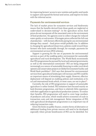 for improving farmers’ access to new varieties and quality seed needs 
to support and expand the formal seed sector, and improve its links 
with the informal sector. 
Payments for environmental services 
The lack of market prices for ecosystem services and biodiversity 
means that the benefits derived from those goods are neglected or 
undervalued in decision-making24. In the agriculture sector, food 
prices do not incorporate all the associated costs to the environment 
of food production. No agencies exist to collect charges for reduced 
water quality or soil erosion. If farmgate prices reflected the full cost 
of production – with farmers effectively paying for any environmental 
damage they caused – food prices would probably rise. In addition 
to charging for agricultural disservices, policies could reward those 
farmers who farm sustainably through, for example, payments for 
environmental services (PES) schemes. 
Support is growing for the use of payments for environmental 
services as part of the enabling policy environment for sustainable 
agricultural and rural development. The World Bank recommends 
that PES programmes be pursued by local and national governments 
as well as the international community5. PES are being integrated 
increasingly as a source of sustainable financing in wider rural devel-opment 
and conservation projects in Global Environment Facility and 
World Bank portfolios25. FAO says that demand for environmental 
services from agricultural landscapes will increase and PES could be 
an important means of stimulating their supply. However, effective 
deployment will depend on enabling policies and institutions at lo-cal 
and international levels which, in most cases, are not in place26. 
Currently, the role of PES programmes in support of sustainable 
agriculture is rather limited. PES initiatives have focused mainly on 
land diversion programmes, and there is relatively little experience 
with their application to agricultural production systems. To realize 
their benefits, PES programmes will need to cover large numbers 
of producers and areas, which would achieve economies of scale in 
transaction costs and risk management. Better integration of PES 
with agricultural development programmes is an important way of 
reducing transaction costs. 
Given the limits on public finance, creative forms of alternative or 
additional funding from private sources will need to be developed, 
especially where private beneficiaries of PES can be identified. For 
84 Save and Grow 
 