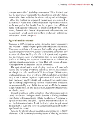 Chapter 7: Policies and Institutions 85 
example, a recent FAO feasibility assessment of PES in Bhutan found 
that the government’s support for forest protection and reforestation 
amounted to about a third of the Ministry of Agriculture’s budget27. 
Half of the funding for watershed management was assigned to 
plantations28. Were more of this investment responsibility shifted 
to the companies that benefit from forest protection, additional 
public funding could be released for under-funded activities – such 
as crop diversification, livestock improvement and sustainable land 
management – which would improve farm productivity and increase 
resilience to climate change29, 30. 
Agricultural investment 
To engage in SCPI, the private sector – including farmers, processors 
and retailers – needs adequate public infrastructure and services. 
These are essential not only to ensure that local farming and market-ing 
can compete with imports, but also to ensure that consumers have 
access to affordable, locally produced food. It is particularly important 
that governments ensure low transaction costs for input acquisition, 
produce marketing, and access to natural resources, information, 
training, education and social services. That will require adequate 
funding for both maintenance and net investment. 
The agricultural sector in developing countries will need sub-stantial 
and sustained investment in human, natural, financial and 
social capital in order to achieve SCPI. According to FAO estimates, 
total average annual gross investment of US$209 billion, at constant 
2009 prices, is needed in primary agriculture (such as soil fertility, 
farm machinery and livestock) and in downstream sectors (stor-age, 
marketing and processing) in order to achieve the production 
increases needed by 2050. Public investment would also be needed 
in agricultural research and development, rural infrastructure and 
social safety nets21. 
Current investment in the agriculture of developing countries is 
clearly insufficient. Inadequate levels of domestic funding have been 
exacerbated by the reduction in Official Development Assistance to 
agriculture since the late 1980s. Together, these shortfalls have led 
over the last two decades to a drastic decline in capital for agricultural 
development. If SCPI is to succeed, agricultural investment must be 
significantly increased. 
Funding for climate change adaptation and mitigation is highly 
relevant to SCPI. For example, one key means of adapting to climate 
 