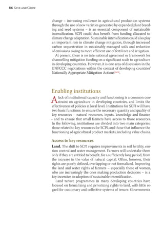 change – increasing resilience in agricultural production systems 
through the use of new varieties generated by expanded plant breed-ing 
and seed systems – is an essential component of sustainable 
intensification. SCPI could thus benefit from funding allocated to 
climate change adaptation. Sustainable intensification could also play 
an important role in climate change mitigation, through increased 
carbon sequestration in sustainably managed soils and reduction 
of emissions owing to more efficient use of fertilizer and irrigation. 
At present, there is no international agreement or framework for 
channelling mitigation funding on a significant scale to agriculture 
in developing countries. However, it is one area of discussion in the 
UNFCCC negotiations within the context of developing countries’ 
Nationally Appropriate Mitigation Actions12, 21. 
Enabling institutions 
A lack of institutional capacity and functioning is a common con-straint 
on agriculture in developing countries, and limits the 
effectiveness of policies at local level. Institutions for SCPI will have 
two basic functions: to ensure the necessary quantity and quality of 
key resources – natural resources, inputs, knowledge and finance 
– and to ensure that small farmers have access to those resources. 
In the following, institutions are divided into two main categories: 
those related to key resources for SCPI, and those that influence the 
functioning of agricultural product markets, including value chains. 
Access to key resources 
Land. The shift to SCPI requires improvements in soil fertility, ero-sion 
control and water management. Farmers will undertake them 
only if they are entitled to benefit, for a sufficiently long period, from 
the increase in the value of natural capital. Often, however, their 
rights are poorly defined, overlapping or not formalized. Improving 
the land and water rights of farmers – especially those of women, 
who are increasingly the ones making production decisions – is a 
key incentive to adoption of sustainable intensification. 
Land tenure programmes in many developing countries have 
focused on formalizing and privatizing rights to land, with little re-gard 
for customary and collective systems of tenure. Governments 
86 Save and Grow 
 