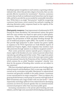 Chapter 7: Policies and Institutions 87 
should give greater recognition to such systems, as growing evidence 
indicates that, where they provide a degree of security, they can also 
provide effective incentives for investments31. However, customary 
systems that are built on traditional social hierarchies may be inequi-table 
and fail to provide the access needed for sustainable intensifica-tion. 
While there is no single “best practice” model for recognizing 
customary land tenure, recent research has outlined a typology for 
selecting alternative policy responses based on the capacity of the 
customary tenure system32. 
Plant genetic resources. Crop improvement is fundamental to SCPI. 
During the Green Revolution, the international system that gener-ated 
new crop varieties was based on open access to plant genetic 
resources. Today, national and international policies increasingly 
support the privatization of PGR and plant breeding through the 
use of intellectual property rights (IPRs). The number of countries 
that provide legal protection to plant varieties has grown rapidly 
in response to the WTO Agreement on Trade Related Aspects of 
Intellectual Property Rights, which stipulates that members must 
offer protection through “patents or an effective sui generis system”33. 
Plant variety protection systems typically grant a temporary ex-clusive 
right to the breeders of a new variety to prevent others from 
reproducing and selling seed of that variety. They range from patent 
systems with rather restrictive rules to the more open system under 
the International Union for the Protection of New Varieties of Plants, 
which contains the so-called “breeders’ exemption”, whereby “acts 
done for the purpose of breeding other varieties are not subject to 
any restriction”. 
IPRs have stimulated rapid growth in private sector funding of agri-cultural 
research and development. Only 20 years ago, most RD was 
carried out by universities and public laboratories in industrialized 
countries and generally available in the public domain. Investment 
is now concentrated in six major companies34. There is evidence of a 
growing divide between a small group of countries with high levels of 
RD investments and a large number with very low levels3, 35. More 
importantly, technology spillovers from industrialized to developing 
countries are driven by research agendas that are oriented towards 
commercial prospects rather than maximum public good. 
Increasing concentration in the private plant breeding and seed 
industry, and the high costs associated with developing and patenting 
 