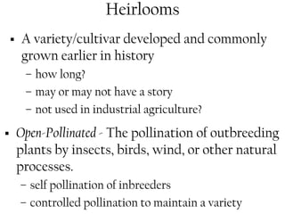 Heirlooms 
ƒ A variety/cultivar developed and commonly 
grown earlier in history 
– how long? 
– may or may not have a story 
– not used in industrial agriculture? 
ƒ Open-Pollinated - The pollination of outbreeding 
plants by insects, birds, wind, or other natural 
processes. 
– self pollination of inbreeders 
– controlled pollination to maintain a variety 
 