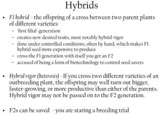 Hybrids 
ƒ F1 hybrid - the offspring of a cross between two parent plants 
of different varieties 
– 'first filial' generation 
– creates new desired traits, most notably hybrid vigor 
– done under controlled conditions, often by hand, which makes F1 
hybrid seed more expensive to produce 
– cross the F1 generation with itself you get an F2 
– accused of being a form of biotechnology to control seed savers 
ƒ Hybrid vigor (heterosis) - If you cross two different varieties of an 
outbreeding plant, the offspring may well turn out bigger, 
faster-growing, or more productive than either of the parents. 
Hybrid vigor may not be passed on to the F2 generation. 
ƒ F2s can be saved - you are staring a breeding trial 
 
