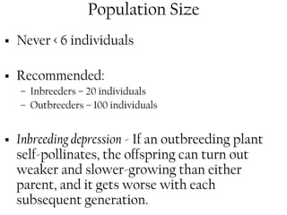 Population Size 
ƒ Never < 6 individuals 
ƒ Recommended: 
– Inbreeders – 20 individuals 
– Outbreeders – 100 individuals 
ƒ Inbreeding depression - If an outbreeding plant 
self-pollinates, the offspring can turn out 
weaker and slower-growing than either 
parent, and it gets worse with each 
subsequent generation. 
 