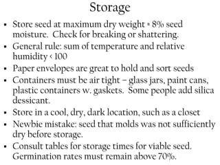 Storage 
ƒ Store seed at maximum dry weight ≈ 8% seed 
moisture. Check for breaking or shattering. 
ƒ General rule: sum of temperature and relative 
humidity < 100 
ƒ Paper envelopes are great to hold and sort seeds 
ƒ Containers must be air tight – glass jars, paint cans, 
plastic containers w. gaskets. Some people add silica 
dessicant. 
ƒ Store in a cool, dry, dark location, such as a closet 
ƒ Newbie mistake: seed that molds was not sufficiently 
dry before storage. 
ƒ Consult tables for storage times for viable seed. 
Germination rates must remain above 70%. 
 