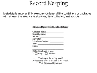 Record Keeping 
Metadata is important!! Make sure you label all the containers or packages 
with at least the seed variety/cultivar, date collected, and source 
 