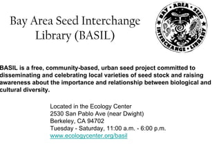 Bay Area Seed Interchange 
Library (BASIL) 
BASIL is a free, community-based, urban seed project committed to 
disseminating and celebrating local varieties of seed stock and raising 
awareness about the importance and relationship between biological and 
cultural diversity. 
Located in the Ecology Center 
2530 San Pablo Ave (near Dwight) 
Berkeley, CA 94702 
Tuesday - Saturday, 11:00 a.m. - 6:00 p.m. 
www.ecologycenter.org/basil 
 