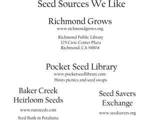 Seed Sources We Like 
Richmond Grows 
www.richmondgrows.org 
Richmond Public Library 
325 Civic Center Plaza 
Richmond, CA 94804 
Pocket Seed Library 
www.pocketseedlibrary.com 
Hosts picnics and seed swaps 
Baker Creek 
Heirloom Seeds 
www.rareseeds.com 
Seed Bank in Petaluma 
Seed Savers 
Exchange 
www.seedsavers.org 
 