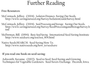 Further Reading 
Free Resources: 
McCormack, Jeffrey. (2004). Isolation Distances. Saving Our Seeds. 
http://www.savingourseed.org/Survey/IsolationGuideSurvey.html 
McCormack, Jeffrey. (2004). Seed Processing and Storage. Saving Our Seeds. 
http://www.savingourseed.org/Survey/SeedProcessingandStorageSurvey.h 
tml 
McDorman, Bill. (1994). Basic Seed Saving. International Seed Saving Institute 
http://www.seedsave.org/issi/issi_904.html 
Native Seeds|SEARCH. Seed Saving How To. 
http://www.nativeseeds.org/how_to/seedsave 
If you read one book on seed saving: 
Ashworth, Suzanne. (2002). Seed to Seed: Seed Saving and Growing 
Techniques for Vegetable Gardeners. Seed Savers Exchange. Decorah, Iowa. 
 