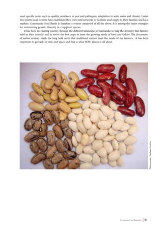 meet specific needs such as quality, resistance to pest and pathogens, adaptation to soils, water and climate. Under 
this system local farmers have established their own seed networks to facilitate seed supply to their families and local 
markets. Community Seed Banks is therefore a system composed of all the above. It is among the major strategies 
for maintaining genetic diversity in crop/plant species. 
It has been an exciting journey through the different landscapes of Karnataka to map the diversity that farmers 
hold in their custody and to revive the lost crops to meet the growing needs of food and fodder. The documents 
of earlier century break the long held myth that traditional cannot meet the needs of the farmers. It has been 
important to go back in time and space and that is what SEED Quest is all about. 
Co-ordinated by Navdanya 91 
Photo courtesy: Navdanya Archives 
 