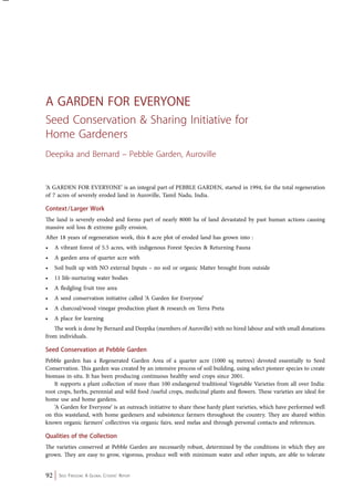A GARDEN FOR EVERYONE 
Seed Conservation & Sharing Initiative for 
Home Gardeners 
Deepika and Bernard – Pebble Garden, Auroville 
‘A GARDEN FOR EVERYONE’ is an integral part of PEBBLE GARDEN, started in 1994, for the total regeneration 
of 7 acres of severely eroded land in Auroville, Tamil Nadu, India. 
Context / Larger Work 
The land is severely eroded and forms part of nearly 8000 ha of land devastated by past human actions causing 
massive soil loss & extreme gully erosion. 
After 18 years of regeneration work, this 8 acre plot of eroded land has grown into : 
• A vibrant forest of 5.5 acres, with indigenous Forest Species & Returning Fauna 
• A garden area of quarter acre with 
• Soil built up with NO external Inputs – no soil or organic Matter brought from outside 
• 11 life-nurturing water bodies 
• A fledgling fruit tree area 
• A seed conservation initiative called ‘A Garden for Everyone’ 
• A charcoal/wood vinegar production plant & research on Terra Preta 
• A place for learning 
The work is done by Bernard and Deepika (members of Auroville) with no hired labour and with small donations 
from individuals. 
Seed Conservation at Pebble Garden 
Pebble garden has a Regenerated Garden Area of a quarter acre (1000 sq metres) devoted essentially to Seed 
Conservation. This garden was created by an intensive process of soil building, using select pioneer species to create 
biomass in-situ. It has been producing continuous healthy seed crops since 2001. 
It supports a plant collection of more than 100 endangered traditional Vegetable Varieties from all over India: 
root crops, herbs, perennial and wild food /useful crops, medicinal plants and flowers. These varieties are ideal for 
home use and home gardens. 
‘A Garden for Everyone’ is an outreach initiative to share these hardy plant varieties, which have performed well 
on this wasteland, with home gardeners and subsistence farmers throughout the country. They are shared within 
known organic farmers’ collectives via organic fairs, seed melas and through personal contacts and references. 
Qualities of the Collection 
The varieties conserved at Pebble Garden are necessarily robust, determined by the conditions in which they are 
grown. They are easy to grow, vigorous, produce well with minimum water and other inputs, are able to tolerate 
92 Seed Freedom: A Global Citizens’ Report 
 