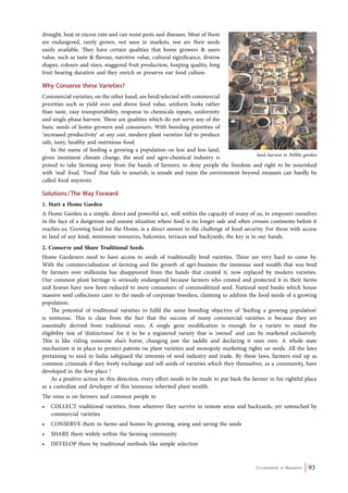 Co-ordinated by Navdanya 93 
drought, heat or excess rain and can resist pests and diseases. Most of them 
are endangered, rarely grown, not seen in markets, nor are their seeds 
easily available. They have certain qualities that home growers & users 
value, such as taste & flavour, nutritive value, cultural significance, diverse 
shapes, colours and sizes, staggered fruit production, keeping quality, long 
fruit bearing duration and they enrich or preserve our food culture. 
Why Conserve these Varieties? 
Commercial varieties, on the other hand, are bred/selected with commercial 
priorities such as yield over and above food value, uniform looks rather 
than taste, easy transportability, response to chemicals inputs, uniformity 
and single phase harvest. These are qualities which do not serve any of the 
basic needs of home growers and consumers. With breeding priorities of 
‘increased productivity’ at any cost, modern plant varieties fail to produce 
safe, tasty, healthy and nutritious food. 
In the name of feeding a growing a population on less and less land, 
given imminent climate change, the seed and agro-chemical industry is 
poised to take farming away from the hands of farmers, to deny people the freedom and right to be nourished 
with ‘real’ food. ‘Food’ that fails to nourish, is unsafe and ruins the environment beyond measure can hardly be 
called food anymore. 
Solutions / The Way Forward 
1. Start a Home Garden 
A Home Garden is a simple, direct and powerful act, well within the capacity of many of us, to empower ourselves 
in the face of a dangerous and uneasy situation where food is no longer safe and often crosses continents before it 
reaches us. Growing food for the Home, is a direct answer to the challenge of food security. For those with access 
to land of any kind, minimum resources, balconies, terraces and backyards, the key is in our hands. 
2. Conserve and Share Traditional Seeds 
Home Gardeners need to have access to seeds of traditionally bred varieties. These are very hard to come by. 
With the commercialisation of farming and the growth of agri-business the immense seed wealth that was bred 
by farmers over millennia has disappeared from the hands that created it, now replaced by modern varieties. 
Our common plant heritage is seriously endangered because farmers who created and protected it in their farms 
and homes have now been reduced to mere consumers of commoditized seed. National seed banks which house 
massive seed collections cater to the needs of corporate breeders, claiming to address the food needs of a growing 
population. 
The potential of traditional varieties to fulfil the same breeding objective of ‘feeding a growing population’ 
is immense. This is clear from the fact that the success of many commercial varieties is because they are 
essentially derived from traditional ones. A single gene modification is enough for a variety to stand the 
eligibility test of ‘distinctness’ for it to be a registered variety that is ‘owned’ and can be marketed exclusively. 
This is like riding someone else’s horse, changing just the saddle and declaring it ones own. A whole state 
mechanism is in place to protect patents on plant varieties and monopoly marketing rights on seeds. All the laws 
pertaining to seed in India safeguard the interests of seed industry and trade. By these laws, farmers end up as 
common criminals if they freely exchange and sell seeds of varieties which they themselves, as a community, have 
developed in the first place ! 
As a positive action in this direction, every effort needs to be made to put back the farmer in his rightful place 
as a custodian and developer of this immense inherited plant wealth. 
The onus is on farmers and common people to 
• colle ct traditional varieties, from wherever they survive in remote areas and backyards, yet untouched by 
commercial varieties 
• conse Rve them in farms and homes by growing, using and saving the seeds 
• SHARE them widely within the farming community 
• DEVELOP them by traditional methods like simple selection 
Seed harvest in Pebble garden 
 