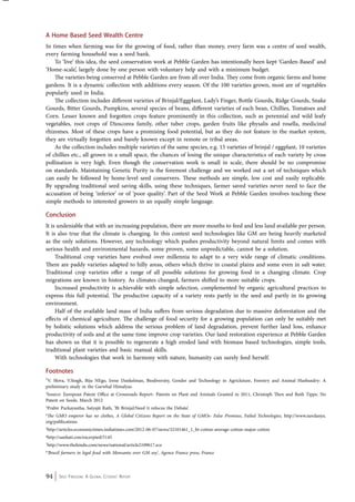 A Home Based Seed Wealth Centre 
In times when farming was for the growing of food, rather than money, every farm was a centre of seed wealth, 
every farming household was a seed bank. 
To ‘live’ this idea, the seed conservation work at Pebble Garden has intentionally been kept ‘Garden-Based’ and 
‘Home-scale’, largely done by one person with voluntary help and with a minimum budget. 
The varieties being conserved at Pebble Garden are from all over India. They come from organic farms and home 
gardens. It is a dynamic collection with additions every season. Of the 100 varieties grown, most are of vegetables 
popularly used in India. 
The collection includes different varieties of Brinjal/Eggplant, Lady’s Finger, Bottle Gourds, Ridge Gourds, Snake 
Gourds, Bitter Gourds, Pumpkins, several species of beans, different varieties of each bean, Chillies, Tomatoes and 
Corn. Lesser known and forgotten crops feature prominently in this collection, such as perennial and wild leafy 
vegetables, root crops of Dioscorea family, other tuber crops, garden fruits like physalis and rosella, medicinal 
rhizomes. Most of these crops have a promising food potential, but as they do not feature in the market system, 
they are virtually forgotten and barely known except in remote or tribal areas. 
As the collection includes multiple varieties of the same species, e.g. 15 varieties of brinjal / eggplant, 10 varieties 
of chillies etc., all grown in a small space, the chances of losing the unique characteristics of each variety by cross 
pollination is very high. Even though the conservation work is small in scale, there should be no compromise 
on standards. Maintaining Genetic Purity is the foremost challenge and we worked out a set of techniques which 
can easily be followed by home-level seed conservers. These methods are simple, low cost and easily replicable. 
By upgrading traditional seed saving skills, using these techniques, farmer saved varieties never need to face the 
accusation of being ‘inferior’ or of ‘poor quality’. Part of the Seed Work at Pebble Garden involves teaching these 
simple methods to interested growers in an equally simple language. 
Conclusion 
It is undeniable that with an increasing population, there are more mouths to feed and less land available per person. 
It is also true that the climate is changing. In this context seed technologies like GM are being heavily marketed 
as the only solutions. However, any technology which pushes productivity beyond natural limits and comes with 
serious health and environmental hazards, some proven, some unpredictable, cannot be a solution. 
Traditional crop varieties have evolved over millennia to adapt to a very wide range of climatic conditions. 
There are paddy varieties adapted to hilly areas, others which thrive in coastal plains and some even in salt water. 
Traditional crop varieties offer a range of all possible solutions for growing food in a changing climate. Crop 
migrations are known in history. As climates changed, farmers shifted to more suitable crops. 
Increased productivity is achievable with simple selection, complemented by organic agricultural practices to 
express this full potential. The productive capacity of a variety rests partly in the seed and partly in its growing 
environment. 
Half of the available land mass of India suffers from serious degradation due to massive deforestation and the 
effects of chemical agriculture. The challenge of food security for a growing population can only be suitably met 
by holistic solutions which address the serious problem of land degradation, prevent further land loss, enhance 
productivity of soils and at the same time improve crop varieties. Our land restoration experience at Pebble Garden 
has shown us that it is possible to regenerate a high eroded land with biomass based technologies, simple tools, 
traditional plant varieties and basic manual skills. 
With technologies that work in harmony with nature, humanity can surely feed herself. 
Footnotes 
1V. Shiva, V.Singh, Biju NEgo, Irene Dankelman, Biodiversity, Gender and Technology in Agricluture, Forestry and Animal Husbandry: A 
preliminary study in the Garwhal Himalyas. 
2Source: European Patent Office at Crossroads Report- Patents on Plant and Animals Granted in 2011, Christoph Then and Ruth Tippe, No 
Patent on Seeds, March 2012 
3Prabir Purkayastha, Satyajit Rath, ‘Bt Brinjal:Need ti refocus the Debate’. 
4The GMO emperor has no clothes, A Global Citizens Report on the State of GMOs- False Promises, Failed Technologies, http://www.navdanya. 
org/publications 
5http://articles.economictimes.indiatimes.com/2012-06-07/news/32101461_1_bt-cotton-average-cotton-major-cotton 
6http://sanhati.con/excerpted/5145 
7http://www.thehindu.com/news/national/article2109617.ece 
8‘Brazil farmers in legal feud with Monsanto over GM soy’, Agence France press, France 
94 Seed Freedom: A Global Citizens’ Report 
 
