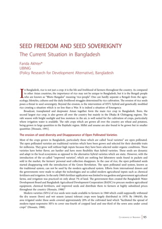 Seed Freedom and Seed Sovereignty 
The Current Situation in Bangladesh 
Farida Akhter* 
UBINIG 
(Policy Research for Development Alternative), Bangladesh 
In Bangladesh, rice is not just a crop; it is the life and livelihood of farmers throughout the country. As compared 
to other Asian countries, the importance of rice may not be unique to Bangladesh, but it is the Bengali people 
who are known as “Bheto Bangalee” meaning ‘rice-people”. One can hardly separate a Bengali from the agro-ecology, 
lifestyles, cultures and the daily livelihood struggles determined by rice cultivation. The erosion of rice seeds 
poses a threat to seed sovereignty. Beyond the erosion, is the intervention of HYV, hybrid and genetically modified 
rice creating a situation which is no less than a War. It is indeed a situation of Emergency. 
Broadcast, transplanted and deepwater Aman together form the main rice crop in Bangladesh. Boro, the 
second largest rice crop, is also grown all over the country but mainly in the Dhaka & Chittagong regions. The 
rabi season with bright sunlight and less moisture in the air, is well suited for the cultivation of crops, particularly 
where irrigation water is available. The rabi crops which are grown all over the country are wheat and potatoes, 
being grown in large quantities in the Rajshahi region. Millet and sesame are also found to be grown but in smaller 
quantities [Hossain, 1991]. 
The erosion of seed diversity and Disappearance of Open Pollinated Varieties 
Most of the crops grown in Bangladesh, particularly those which are called ‘local varieties” are open pollinated. 
The open pollinated varieties are traditional varieties which have been grown and selected for their desirable traits 
for millennia. They grow well without high inputs because they have been selected under organic conditions. These 
varieties have better flavor, are hardier and have more flexibility than hybrid varieties. These seeds are dynamic 
and adapt to the local ecosystems as opposed to the alternative hybrid varieties which are static. However, with the 
introduction of the so-called “improved varieties”, which are nothing but laboratory seeds found in packets and 
sold in the market, the farmers’ personal seed collection disappears. In the case of rice, the open pollinated seeds 
started disappearing with the introduction of the Green Revolution. The open pollinated seed system, known as 
the traditional system, can not be used by the modern agricultural system. Efforts from international donors and 
the governments were made to adopt the technologies and so-called modern agricultural inputs such as chemical 
fertilizers and irrigation. In the early 1960’s fertilizer application was limited to tea gardens and government agricultural 
farms, and irrigation was practiced on only about 7% of land. The government then created the Bangladesh Water 
Development Board and Bangladesh Agricultural Development Cooperation (BADC) to procure modern agricultural 
equipment, chemical fertilizers, and improved seeds and distribute them to farmers at highly subsidized prices 
throughout the country (Hossain, 1988)1 
Modern varieties (MVs) of rice seeds were made available to farmers in 1968 which could supposedly withstand 
the dry season (boro) and wet season (aman) tolerant crops were largely distributed in 1970. By 1984/85, the 
area irrigated under these seeds covered approximately 20% of the cultivated land which “facilitated the spread of 
modern-input-responsive MVs to cover one-fourth of cropped land and one-third of the sown area under cereal 
crops” (Hossain, 1988). 
Co-ordinated by Navdanya 95 
 