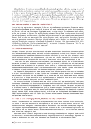 Ultimately, Green Revolution or chemical-based and mechanized agriculture led to the undoing of peoples’ 
sustainable livelihoods. Rural areas were turned into semi-urban areas, and the monoculture of rice production led 
to the loss of genetic diversity throughout the country. Out of 15,000 traditional local varieties of rice, presently 
30 varieties are promoted as HYV varieties. In the Bangladesh Rice Research Institute over 7000 varieties of rice 
are still found (UBINIG, 2003). Although the collections in the National Gene Banks are impressive, the National 
Gene Banks have absolutely no connection with the farmers. The seeds and germplasm are kept in cold storage 
without any effort to regenerate them. 
Seed Diversity - Inherent in Traditional Farming Practices 
Farmers, both past and present are maintaining the diversity of seeds for every crop they grow through the practice 
of traditional and ecological farming. Small scale farmers as well as the middle-class and wealthy farmers maintain 
seed diversity and treat it as their treasure. Small-scale farmers grew the crops for their subsistence needs and any 
surplus was exchanged for diversity. The wealthy farmers maintained diverse, local varieties so as to have special 
rice varieties for guests, special occasions, cultural and religious needs as well as to act as a safeguard against natural 
disasters. Seed varieties were also required for keeping livestock, poultry, and practicing horticulture. Farmers 
have never appreciated monoculture. More than 300 wild indigenous species of plants were identified which were 
relatives of the cultivated crops grown in Bangladesh. In Bangladesh, there were 12000 rice accessions (BRRI, 2005); 
1090 landraces of white jute (Corchoruscapsularis) and 519 of tossa jute (C.olitorius) (Husain et al 1988); 700 tea 
accessions (BTRI, 2005) and 300 accession of sugarcane2. 
The Erosion of Seed Diversity 
The switch to modern agriculture meant the introduction of few modern variety seeds through government agencies 
which would take up vast areas of land. Now, there are only 57 high yielding varieties (HYVs) and three hybrid rice 
varieties that have been released for commercial cultivation in the country up to the year 2012. In addition, 75 rice 
hybrids have been introduced into Bangladesh from China, India and Thailand. Thousands of local varieties of rice 
have been eroded due to the introduction and release of these selected hybrids and modern varieties of rice. 
There was a time when Bangladesh was a rich treasure chest of biological diversity. It is on record that there 
were 15,000 varieties of rice during the early twentieth century. A survey in 1976 revealed that only 6000 varieties 
were available. Now the numbers can be counted in fingers; there are 57 varieties and 3 hybrids released from the 
Bangladesh Rice Research Institute (BRRI), 75 hybrids introduced from China, Thailand, Vietnam, India and a few 
local varieties escaping to specific niches like chamara in Tangail and kataribhog in Dinajpur. 
The situation for other crops is even worse. Recent records reveal that there were 160 crops grown in Bangladesh 
in the past. The traditional practice of mixed cropping and crop rotation has been replaced with monoculture of 
selected varieties and hybrids. The first remarkable case of erosion, was that of the big-size water melon. But some 
of the worst cases of erosion are evident in the vegetable varieties of Bangladesh. Most of the local varieties of 
brinjal, cucurbits, amaranth, spinach etc. have been replaced with hybrids. 
The process of replacing local varieties with new hybrid varieties which are promoted under Government 
patronization, collaboration with development partners and seed companies-both national and multinational and 
some Non-Governmental Organizations (NGOs) through their micro-credit programs. The farmers were attracted 
to these hybrid varieties by colorful publicity put forth by the seed companies. Consequently, seeds of the local 
crop varieties have been eroding fast in this wave of modernization and globalization. The Bangladesh Agriculture 
Research Institute (BARI) is now conducting research on Bt brinjal and the Bangladesh Rice Research Institute 
(BRRI) has been conducting trials with Golden Rice. These are serious threats to the genetic contamination of rice 
and brinjal and must be stopped. 
The Threat to Seed Sovereignty: Patents, Seed Law and GMO Contamination 
Since the Green Revolution, seed has become an important item of trade and has since been treated as an industry. 
The patrons of the Green Revolution are now appearing as the leaders of the seed business. Initially the seed 
business was initiated through the Government agencies but over time it has been taken over by large companies. 
The Bangladesh Agriculture Development Corporation was established in 1962 as an autonomous corporation of the 
Government to deal with the issue of seeds. The Seed Ordinance was enacted in 1977, and has since been amended 
twice, once in 1997 and again in 2005. 
Seed supply for the farmers of Bangladesh has been increasingly controlled by seed companies, both national 
and International. The Seed Law was modified, enforcing compulsory registration of seeds making it impossible for 
farmers to produce their own seeds. Thus, the farmers were forced to rely on the market seed supply. 
96 Seed Freedom: A Global Citizens’ Report 
 