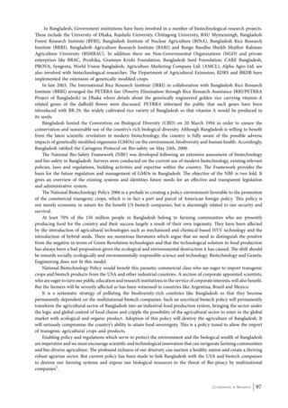 In Bangladesh, Government institutions have been involved in a number of biotechnological research projects. 
These include the University of Dhaka, Rajshahi University, Chittagong University, BAU Mymensingh, Bangladesh 
Forest Research Institute (BFRI), Bangladesh Institute of Nuclear Agriculture (BINA), Bangladesh Rice Research 
Institute (BRRI), Bangladesh Agriculture Research Institute (BARI) and Bango Bandhu Sheikh Mojibor Rahman 
Agriculture University (BSMRAU). In addition there are Non-Governmental Organizations (NGO) and private 
enterprises like BRAC, Proshika, Grameen Krishi Foundation, Bangladesh Seed Foundation, CARE Bangladesh, 
PROVA, Syngenta, World Vision Bangladesh, Agriculture Marketing Company Ltd. (AMCL), Alpha Agro Ltd. are 
also involved with biotechnological researches. The Department of Agricultural Extension, RDRS and BRDB have 
implemented the extension of genetically modified crops. 
In late 2003, The International Rice Research Institute (IRRI) in collaboration with Bangladesh Rice Research 
Institute (BRRI) arranged the PETRRA fair (Poverty Elimination through Rice Research Assistance IRRI/PETRRA 
Project of Bangladesh) in Dhaka where details about the genetically engineered golden rice carrying vitamin-A 
related genes of the daffodil flower were discussed. PETRRA informed the public that such genes have been 
introduced with BR-29, the widely cultivated rice variety of Bangladesh so that vitamin-A would be produced in 
its seeds. 
Bangladesh hosted the Convention on Biological Diversity (CBD) on 20 March 1994 in order to ensure the 
conservation and sustainable use of the country’s rich biological diversity. Although Bangladesh is willing to benefit 
from the latest scientific revolution in modern biotechnology, the country is fully aware of the possible adverse 
impacts of genetically modified organisms (GMOs) on the environment, biodiversity and human health. Accordingly, 
Bangladesh ratified the Cartagena Protocol on Bio-safety on May 24th, 2000. 
The National Bio-Safety Framework (NBF) was developed following an extensive assessment of biotechnology 
and bio-safety in Bangladesh. Surveys were conducted on the current use of modern biotechnology, existing relevant 
policies, laws and regulations, building activities and expertise within the country. The Framework provides the 
basis for the future regulation and management of GMOs in Bangladesh. The objective of the NBF is two fold. It 
gives an overview of the existing systems and identities future needs for an effective and transparent legislation 
and administrative system. 
The National Biotechnology Policy 2006 is a prelude to creating a policy environment favorable to the promotion 
of the commercial transgenic crops, which is in fact a part and parcel of American foreign policy. This policy is 
not merely economic in nature for the benefit US biotech companies, but is alarmingly related to our security and 
survival. 
At least 70% of the 150 million people in Bangladesh belong to farming communities who are presently 
producing food for the country and their success largely a result of their own ingenuity. They have been affected 
by the introduction of agricultural technologies such as mechanized and chemical-based HYV technology and the 
introduction of hybrid seeds. There are numerous literatures which argue that we need to distinguish the positive 
from the negative in terms of Green Revolution technologies and that the technological solution to food production 
has always been a bad proposition given the ecological and environmental destruction it has caused. The shift should 
be towards socially, ecologically and environmentally responsible science and technology. Biotechnology and Genetic 
Engineering does not fit this model. 
National Biotechnology Policy would benefit this parasitic commercial class who are eager to import transgenic 
crops and biotech products from the USA and other industrial countries. A section of corporate appointed scientists, 
who are eager to turn our public education and research institutions to the service of corporate interests, will also benefit. 
But the farmers will be severely affected as has been witnessed in countries like Argentina, Brazil and Mexico. 
It is a systematic strategy of polluting the biodiversity-rich countries like Bangladesh so that they become 
permanently dependent on the multinational biotech companies. Such an uncritical biotech policy will permanently 
transform the agricultural sector of Bangladesh into an industrial food production system, bringing the sector under 
the logic and global control of food chains and cripple the possibility of the agricultural sector to enter in the global 
market with ecological and organic product. Adoption of this policy will destroy the agriculture of Bangladesh. It 
will seriously compromise the country’s ability to attain food sovereignty. This is a policy tuned to allow the import 
of transgenic agricultural crops and products. 
Enabling policy and regulations which serve to protect the environment and the biological wealth of Bangladesh 
are imperative and we must encourage scientific and technological innovation that can invigorate farming communities 
and bio-diverse agriculture. The profound richness of our diversity can nurture a healthy nation and create a thriving 
robust agrarian sector. But current policy has been made to link Bangladesh with the USA and biotech companies 
to destroy our farming systems and expose our biological resources to the threat of Bio-piracy by multinational 
companies3. 
Co-ordinated by Navdanya 97 
 
