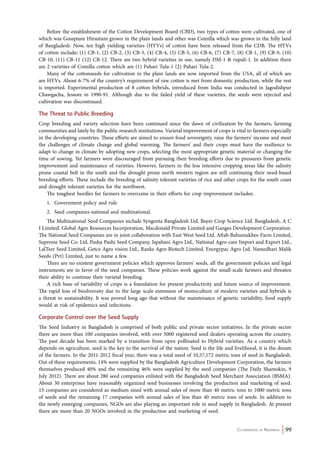 Before the establishment of the Cotton Development Board (CBD), two types of cotton were cultivated, one of 
which was Gosspium Hirsutum grown in the plain lands and other was Comilla which was grown in the hilly land 
of Bangladesh. Now, ten high yielding varieties (HYVs) of cotton have been released from the CDB. The HYVs 
of cotton include; (1) CB-1, (2) CB-2, (3) CB-3, (4) CB-4, (5) CB-5, (6) CB-6, (7) CB-7, (8) CB-1, (9) CB-9, (10) 
CB-10, (11) CB-11 (12) CB-12. There are two hybrid varieties in use, namely DM-1 & rupali-1. In addition there 
are 2 varieties of Comilla cotton which are (1) Pahari Tula-1 (2) Pahari Tula-2. 
Many of the cottonseeds for cultivation in the plain lands are now imported from the USA, all of which are 
are HYVs. About 6-7% of the country’s requirement of raw cotton is met from domestic production, while the rest 
is imported. Experimental production of 8 cotton hybrids, introduced from India was conducted in Jagodishpur 
Chawgacha, Jessore in 1990-91. Although due to the failed yield of these varieties, the seeds were rejected and 
cultivation was discontinued. 
The Threat to Public Breeding 
Crop breeding and variety selection have been continued since the dawn of civilization by the farmers, farming 
communities and lately by the public research institutions. Varietal improvement of crops is vital to farmers especially 
in the developing countries. These efforts are aimed to ensure food sovereignty, raise the farmers’ income and meet 
the challenges of climate change and global warming. The farmers’ and their crops must have the resilience to 
adapt to change in climate by adopting new crops, selecting the most appropriate genetic material or changing the 
time of sowing. Yet farmers were discouraged from pursuing their breeding efforts due to pressures from genetic 
improvement and maintenance of varieties. However, farmers in the less intensive cropping areas like the salinity 
prone coastal belt in the south and the drought prone north western region are still continuing their need-based 
breeding efforts. These include the breeding of salinity tolerant varieties of rice and other crops for the south coast 
and drought tolerant varieties for the northwest. 
The toughest hurdles for farmers to overcome in their efforts for crop improvement includee: 
1. Government policy and rule 
2. Seed companies-national and multinational. 
The Multinational Seed Companies include Syngenta Bangladesh Ltd, Bayer Crop Science Ltd. Bangladesh, A C 
I Limited. Global Agro Resources Incorporation, Macdonald Private Limited and Ganges Development Corporation. 
The National Seed Companies are in joint collaboration with East West Seed Ltd, Aftab Bahumukhee Farm Limited, 
Supreme Seed Co. Ltd, Pasha Pashi Seed Company, Ispahani Agro Ltd., National Agro-care Import and Export Ltd., 
LalTeer Seed Limited, Getco Agro vision Ltd., Ranks Agro Biotech Limited, Energypac Agro Ltd. Namedhari Malik 
Seeds (Pvt) Limited, just to name a few. 
There are no existent government policies which approves farmers’ seeds, all the government policies and legal 
instruments are in favor of the seed companies. These policies work against the small-scale farmers and threaten 
their ability to continue their varietal breeding. 
A rich base of variability of crops is a foundation for present productivity and future source of improvement. 
The rapid loss of biodiversity due to the large scale extension of monoculture of modern varieties and hybrids is 
a threat to sustainability. It was proved long ago that without the maintenance of genetic variability, food supply 
would at risk of epidemics and infections. 
Corporate Control over the Seed Supply 
The Seed Industry in Bangladesh is comprised of both public and private sector initiatives. In the private sector 
there are more than 100 companies involved, with over 5000 registered seed dealers operating across the country. 
The past decade has been marked by a transition from open pollinated to Hybrid varieties. As a country which 
depends on agriculture, seed is the key to the survival of the nation. Seed is the life and livelihood, it is the dream 
of the farmers. In the 2011-2012 fiscal year, there was a total need of 10,57,172 metric tons of seed in Bangladesh. 
Out of these requirements, 14% were supplied by the Bangladesh Agriculture Development Corporation, the farmers 
themselves produced 40% and the remaining 46% were supplied by the seed companies (The Daily Shamokin, 9 
July 2012). There are about 280 seed companies enlisted with the Bangladesh Seed Merchant Association (BSMA). 
About 30 enterprises have reasonably organized seed businesses involving the production and marketing of seed. 
13 companies are considered as medium sized with annual sales of more than 40 metric tons to 1000 metric tons 
of seeds and the remaining 17 companies with annual sales of less than 40 metric tons of seeds. In addition to 
the newly emerging companies, NGOs are also playing an important role in seed supply in Bangladesh. At present 
there are more than 20 NGOs involved in the production and marketing of seed. 
Co-ordinated by Navdanya 99 
 