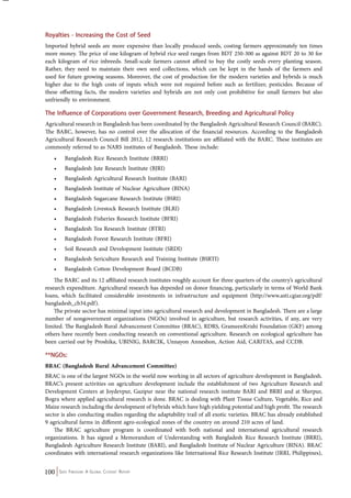 Royalties - Increasing the Cost of Seed 
Imported hybrid seeds are more expensive than locally produced seeds, costing farmers approximately ten times 
more money. The price of one kilogram of hybrid rice seed ranges from BDT 250-300 as against BDT 20 to 30 for 
each kilogram of rice inbreeds. Small-scale farmers cannot afford to buy the costly seeds every planting season. 
Rather, they need to maintain their own seed collections, which can be kept in the hands of the farmers and 
used for future growing seasons. Moreover, the cost of production for the modern varieties and hybrids is much 
higher due to the high costs of inputs which were not required before such as fertilizer, pesticides. Because of 
these offsetting facts, the modern varieties and hybrids are not only cost prohibitive for small farmers but also 
unfriendly to environment. 
The Influence of Corporations over Government Research, Breeding and Agricultural Policy 
Agricultural research in Bangladesh has been coordinated by the Bangladesh Agricultural Research Council (BARC). 
The BARC, however, has no control over the allocation of the financial resources. According to the Bangladesh 
Agricultural Research Council Bill 2012, 12 research institutions are affiliated with the BARC. These institutes are 
commonly referred to as NARS institutes of Bangladesh. These include: 
• Bangladesh Rice Research Institute (BRRI) 
• Bangladesh Jute Research Institute (BJRI) 
• Bangladesh Agricultural Research Institute (BARI) 
• Bangladesh Institute of Nuclear Agriculture (BINA) 
• Bangladesh Sugarcane Research Institute (BSRI) 
• Bangladesh Livestock Research Institute (BLRI) 
• Bangladesh Fisheries Research Institute (BFRI) 
• Bangladesh Tea Research Institute (BTRI) 
• Bangladesh Forest Research Institute (BFRI) 
• Soil Research and Development Institute (SRDI) 
• Bangladesh Sericulture Research and Training Institute (BSRTI) 
• Bangladesh Cotton Development Board (BCDB) 
The BARC and its 12 affiliated research institutes roughly account for three quarters of the country’s agricultural 
research expenditure. Agricultural research has depended on donor financing, particularly in terms of World Bank 
loans, which facilitated considerable investments in infrastructure and equipment (http://www.asti.cgiar.org/pdf/ 
bangladesh_cb34.pdf). 
The private sector has minimal input into agricultural research and development in Bangladesh. There are a large 
number of nongovernment organizations (NGOs) involved in agriculture, but research activities, if any, are very 
limited. The Bangladesh Rural Advancement Committee (BRAC), RDRS, GrameenKrishi Foundation (GKF) among 
others have recently been conducting research on conventional agriculture. Research on ecological agriculture has 
been carried out by Proshika, UBINIG, BARCIK, Unnayon Anneshon, Action Aid, CARITAS, and CCDB. 
**NGOs: 
BRAC (Bangladesh Rural Advancement Committee) 
BRAC is one of the largest NGOs in the world now working in all sectors of agriculture development in Bangladesh. 
BRAC’s present activities on agriculture development include the establishment of two Agriculture Research and 
Development Centers at Joydevpur, Gazipur near the national research institute BARI and BRRI and at Sherpur, 
Bogra where applied agricultural research is done. BRAC is dealing with Plant Tissue Culture, Vegetable, Rice and 
Maize research including the development of hybrids which have high yielding potential and high profit. The research 
sector is also conducting studies regarding the adaptability trail of all exotic varieties. BRAC has already established 
9 agricultural farms in different agro-ecological zones of the country on around 210 acres of land. 
The BRAC agriculture program is coordinated with both national and international agricultural research 
organizations. It has signed a Memorandum of Understanding with Bangladesh Rice Research Institute (BRRI), 
Bangladesh Agriculture Research Institute (BARI), and Bangladesh Institute of Nuclear Agriculture (BINA). BRAC 
coordinates with international research organizations like International Rice Research Institute (IRRI, Philippines), 
100 Seed Freedom: A Global Citizens’ Report 
 