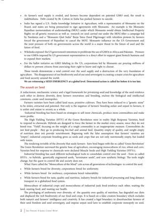 • As farmer’s seed supply is eroded, and farmers become dependent on patented GMO seed, the result is 
indebtedness. Debt created by Bt. Cotton in India has pushed farmers to suicide. 
• India has signed a U.S. /India knowledge Initiative in Agriculture, with a representative of Monsanto on the 
Board, and states are being pressurized to sign agreements with Monsanto. An example is the Monsanto 
Rajasthan memorandum of understanding (MOU) under which Monsanto would obtain Intellectual Property 
Rights on all genetic resources as well as research on seed carried out under the MOU.After a campaign led 
by Navdanya and a “Monsanto Quit India” Beeja Yatra (Seed Pilgrimage) with relentless protests by farmers 
forced the government of Rajasthan to cancel the MOU. Monsanto influence on the US Government and 
the joint pressure of both on governments across the world is a major threat to the future of seed and the 
future of food. 
• Wikileaks exposed the US government’s intentions to proliferate the use of GMOs in Africa and Pakistan. Pressure 
to use GMOs imposed by US government representatives is a direct effort to support giant biotech business and 
to expand their markets. 
• For the ballot initiative on GMO labeling in the US, corporations led by Monsanto are pouring millions of 
dollars to prevent citizens from exercising their right to know and right to choose. 
These trends demonstrate a total control over the seed supply and a destruction of the very foundation of 
agriculture. The disappearance of our biodiversity and of our seed sovereignty is creating a major crisis for agriculture 
and food security around the world. 
We are witnessing a SEED EMERGENCY at a global level. Determined action is called for before it is too late. 
The assault on Seed 
A reductionist, mechanistic science and a legal framework for privatizing seed and knowledge of the seed reinforce 
each other to destroy diversity, deny farmers innovation and breeding, enclose the biological and intellectual 
commons, create seed monopolies. 
Farmers varieties have been called land races, primitive cultivars. They have been reduced to a “genetic mine” 
to be stolen, extracted and patented. Not only is the negation of farmers’ breeding unfair and unjust to farmers, it 
is unfair and unjust to society as a whole. 
Industrial breeding has been based on strategies to sell more chemicals, produce more commodities and make 
more profits. 
The High Yielding Varieties (HYV) of the Green Revolution were in reality High Response Varieties, bred 
to respond to chemicals. Hybrids are designed to force the farmer to the market every season, since they do not 
breed true. “Yield”, focusing on the weight of a single commodity is an inappropriate measure. Commodities do 
not feed people - they go to producing bio-fuel and animal feed. Quantity empty of quality, and weight empty 
of nutrition does not provide nourishment. Beginning with the false assumption that farmers’ varieties are 
“empty”, industrial corporate breeding gives us seeds and crops that are not only nutritionally empty, but loaded 
with toxins. 
The rendering invisible of the diversity that seeds farmers have bred began with the so called ‘Green Revolution’ 
The Green Revolution narrowed the genetic base of agriculture, encouraging monocultures of rice, wheat and corn. 
Varieties bred for response to chemicals were declared Miracle Seeds and High Yielding Varieties (HYVs). 
Industrial breeding has used different technological tools to consolidate control over the seed - from so called 
HYVs , to hybrids, genetically engineered seeds, “terminator seeds”, and now synthetic biology. The tools might 
change, but the quest to control life and society does not. 
What I have called the “Monoculture of the Mind” cuts across all generations of technologies to control the seed. 
• While farmers breed for diversity, corporations breed for uniformity. 
• While farmers breed for resilience, corporations breed vulnerability. 
• While farmers breed for taste, quality and nutrition, industry breeds for industrial processing and long distance 
transport in a globalized food system. 
Monoculture of industrial crops and monocultures of industrial junk food reinforce each other, wasting the 
land, wasting food, and wasting our health. 
The privileging of uniformity over diversity, of the quantity over quality of nutrition, has degraded our diets 
and displaced the rich biodiversity of our food and crops. It is based on a false creation boundary which excludes 
both nature’s and farmers’ intelligence and creativity. It has created a legal boundary to disenfranchise farmers of 
their seed freedom and seed sovereignty, and impose unjust seed laws to establish corporate monopoly on seed. 
2 Seed Freedom: A Global Citizens’ Report 
 