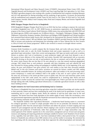 International Wheat Research and Maize Research Center (CYMMIT), International Potato Center (CIP). Asian 
Vegetable Research and Development Center (AVRDC) and Yuan Long Ping High Tech Agriculture Co. Ltd. China. 
The BRAC agriculture program is also working with a number of multinational seed companies including Monsanto 
and ACI with agreements for sharing technology and the marketing of agro-products. At present, the partnership 
with the multinational seed companies include: Yuans Hi-Tech Seed Co. Ltd. China, Hi-Tech Seed Co. Ltd. Pacific 
Seed Company, Australia. Mahyco Seed Company, India, Druk Seed Company, Bhutan, and Seminis Vegetable Seed 
(India) Ltd. India. 
RDRS (Rangpur Dinajpur Rural Service in Bangladesh) 
RDRS Bangladesh (Rangpur Dinajpur Rural Service) is an NGO that has been working to empower the rural poor 
in northern Bangladesh since 1971. In 1997, RDRS became an autonomous organization as the Bangladesh field 
program of the Geneva-based Lutheran World Federation. RDRS retains close partnership links with LWF/DWS and 
the related agencies. RDRS’s work expands over 10 different districts – Panchagarh, Thakurgaon, Dinajpur, Rangpur, 
Nilphamari, Lalmonirhat, Kurigram, Jamalpur, Moulvibazar and Habiganj. RDRS Bangladesh and Udyog Foundation 
have promoted flood tolerant paddy Swarna Sub1 developed by the International Rice Research Institute (IRRI) in 
the country’s northern district. Bill and Melinda Gates Foundation (BMGF) provided financial assistance through 
IRRI to increase seed production and disseminate the technology under its Stress Tolerant Rice for Poor Farmers 
in Africa & South Asia (Strasa) programme4. RDRS is also involved in research on drought tolerant varieties. 
GrameenKrishi Foundation 
Grameen Krishi Foundation is a profit company like the Grameen Bank, and works with poor farmers. Unlike 
the Bank that deals only in cash, the Krishi Foundation lends and accepts repayments in cash as well as in 
agricultural input and produce. Under their current seed programme, GKF signs up mainly small-scale to medium 
farmers to produce seed. Lack of mechanisms to assess production targets and create local demand is one of 
the reasons of poor efficiency of the existing GKF seed system. Recently, GKF experimented with an innovative 
method by focusing on the poor not only as seed producers, but also as customers, and to help sell quality seed. 
Per union, ninety farmers that own less than 0.5 ha were selected in a way that ensured maximum geographical 
coverage. GKF trained them as seed producers, seasonally sold them foundation seed and collected the seed 
they harvested for drying, grading, storing and packaging as truthfully labeled seed. At the beginning of the next 
season, the poor seed producers were given priority over seed retailers to buy back their processed truthfully 
labeled seed. In this new Grameen seed system, incentives are ensured for farmers, retailers and GKF, making 
it a financially sustainable business. By inviting seed producers, sellers and retailers to the seed processing centre, 
system transparency is created and confidence built in the quality of the seed. As seed is grown and sold in 
the same area, all farmers in the system get better access to quality seed. This new seed innovation system works 
independently of the GKF credit system, but could be complemented by it. Involving other NGOs and local 
officials helps to further increase the customer base (www.agroinsight.com). Profit is put back into the Foundation 
through sinking tube-wells, building agricultural infrastructure, to undertake agricultural research as well as other 
future building activities. 
People’s Initiatives for Seed Conservation and Reclaiming Seed as Commons 
The farmers in Bangladesh have been practicing agriculture using their traditional knowledge and wisdom specific 
to their particular context and have been maintaining the seeds at the family level for generations. In many cases, 
maintaining seed is a part of religious rituals. Slowly the authority of seed has been taken away by the seed 
companies. The farmers have been made dependent on the market supply of seeds. Under this circumstance, some 
non-governmental organizations especially the Nayakrishi movement has been endeavoring to empower the farmers 
and the farming community with the authority of seeds. 
The Nayakrishi Andolon (New Agricultural Movement) - a biodiversity based farming system is a movement 
for ecological agriculture. It is based on simple principles which do not use pesticides and chemicals, focus on 
soil management rather than the external input of fertilizers and utilizes the practice of mixed cropping and crop 
rotation for pest management and risk reduction. Mixed cropping is also crucial to increase productivity through 
management and production of biodiversity, rather than quantitative yield of a single monoculture crop. The 
central approach of the initiative squarely lies in the conservation, management and use of local seed and genetic 
resources and adopting and improving production techniques suitable for farmers’ seed. Hundreds of local varieties 
of rice, vegetables, fruit and timber crops, etc. have been reintroduced within a short period of time. For example, 
farmers in Nayakrishi area cultivate at least 3000 varieties of rice, and the number is increasing. The movement has 
been negotiating with the national gene bank to help them regenerate the collected germplasm and internalize the 
Co-ordinated by Navdanya 101 
 