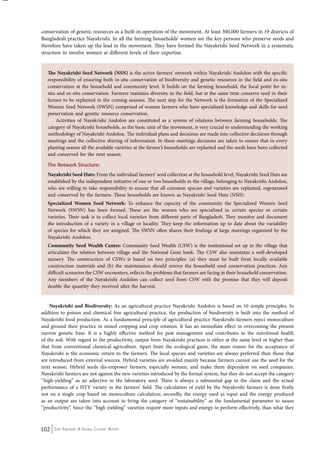 conservation of genetic resources as a built-in operation of the movement. At least 300,000 farmers in 19 districts of 
Bangladesh practice Nayakrishi. In all the farming households’ women are the key persons who preserve seeds and 
therefore have taken up the lead in the movement. They have formed the Nayakrishi Seed Network in a systematic 
structure to involve women at different levels of their expertise. 
The Nayakrishi Seed Network (NSN) is the active farmers’ network within Nayakrishi Andolon with the specific 
responsibility of ensuring both in-situ conservation of biodiversity and genetic resources in the field and ex-situ 
conservation at the household and community level. It builds on the farming household, the focal point for in-situ 
and ex-situ conservation. Farmers maintain diversity in the field, but at the same time conserve seed in their 
homes to be replanted in the coming seasons. The next step for the Network is the formation of the Specialized 
Women Seed Network (SWSN) comprised of women farmers who have specialized knowledge and skills for seed 
preservation and genetic resource conservation. 
Activities of Nayakrishi Andolon are constituted as a system of relations between farming households. The 
category of Nayakrishi households, as the basic unit of the movement, is very crucial to understanding the working 
methodology of Nayakrishi Andolon. The individual plans and decisions are made into collective decisions through 
meetings and the collective sharing of information. In these meetings decisions are taken to ensure that in every 
planting season all the available varieties at the farmer’s households are replanted and the seeds have been collected 
and conserved for the next season. 
The Network Structure: 
Nayakrishi Seed Huts: From the individual farmers’ seed collection at the household level, Nayakrishi Seed Huts are 
established by the independent initiative of one or two households in the village, belonging to Nayakrishi Andolon, 
who are willing to take responsibility to ensure that all common species and varieties are replanted, regenerated 
and conserved by the farmers. These households are known as Nayakrishi Seed Huts (NSH). 
Specialized Women Seed Network: To enhance the capacity of the community the Specialized Women Seed 
Network (SWSN) has been formed. These are the women who are specialized in certain species or certain 
varieties. Their task is to collect local varieties from different parts of Bangladesh. They monitor and document 
the introduction of a variety in a village or locality. They keep the information up to date about the variability 
of species for which they are assigned. The SWSN often shares their findings at large meetings organized by the 
Nayakrishi Andolon. 
Community Seed Wealth Centre: Community Seed Wealth (CSW) is the institutional set up in the village that 
articulates the relation between village and the National Gene bank. The CSW also maintains a well-developed 
nursery. The construction of CSWs is based on two principles: (a) they must be built from locally available 
construction materials and (b) the maintenance should mirror the household seed conservation practices. Any 
difficult scenarios the CSW encounters, reflects the problems that farmers are facing in their household conservation. 
Any members of the Nayakrishi Andolon can collect seed from CSW with the promise that they will deposit 
double the quantity they received after the harvest. 
Nayakrishi and Biodiversity: As an agricultural practice Nayakrishi Andolon is based on 10 simple principles. In 
addition to poison and chemical free agricultural practice, the production of biodiversity is built into the method of 
Nayakrishi food production. As a fundamental principle of agricultural practice Nayakrishi farmers reject monoculture 
and ground their practice in mixed cropping and crop rotation. It has an immediate effect in overcoming the present 
narrow genetic base. It is a highly effective method for pest management and contributes to the nutritional health 
of the soil. With regard to the productivity, output from Nayakrishi practices is either at the same level or higher than 
that from conventional chemical agriculture. Apart from the ecological gains, the main reason for the acceptance of 
Nayakrishi is the economic return to the farmers. The local species and varieties are always preferred than those that 
are introduced from external sources. Hybrid varieties are avoided mainly because farmers cannot use the seed for the 
next season. Hybrid seeds dis-empower farmers, especially women, and make them dependent on seed companies. 
Nayakrishi farmers are not against the new varieties introduced by the formal system, but they do not accept the category 
‘’high-yielding” as an adjective to the laboratory seed. There is always a substantial gap in the claim and the actual 
performance of a HYV variety in the farmers’ field. The calculation of yield by the Nayakrishi farmers is done firstly 
not on a single crop based on monoculture calculation; secondly, the energy used as input and the energy produced 
as an output are taken into account to bring the category of ‘’sustainability” as the fundamental parameter to assess 
‘’productivity”. Since the ‘’high yielding” varieties require more inputs and energy to perform effectively, than what they 
102 Seed Freedom: A Global Citizens’ Report 
 