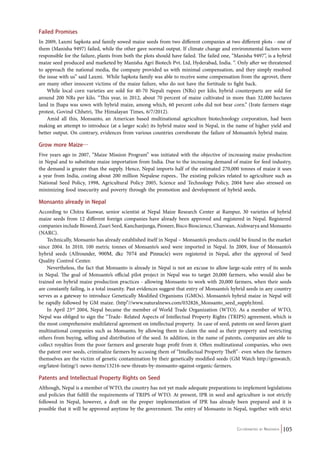 Failed Promises 
In 2009, Laxmi Sapkota and family sowed maize seeds from two different companies at two different plots - one of 
them (Manisha 9497) failed, while the other gave normal output. If climate change and environmental factors were 
responsible for the failure, plants from both the plots should have failed. The failed one, “Manisha 9497”, is a hybrid 
maize seed produced and marketed by Manisha Agri Biotech Pvt. Ltd, Hyderabad, India. “. Only after we threatened 
to approach the national media, the company provided us with minimal compensation, and they simply resolved 
the issue with us” said Laxmi. While Sapkota family was able to receive some compensation from the agrovet, there 
are many other innocent victims of the maize failure, who do not have the fortitude to fight back. 
While local corn varieties are sold for 40-70 Nepali rupees (NRs) per kilo, hybrid counterparts are sold for 
around 200 NRs per kilo. “This year, in 2012, about 70 percent of maize cultivated in more than 32,000 hectares 
land in Jhapa was sown with hybrid maize, among which, 60 percent cobs did not bear corn.” (Irate farmers stage 
protest, Govind Chhetri, The Himalayan Times, 6/7/2012). 
Amid all this, Monsanto, an American based multinational agriculture biotechnology corporation, had been 
making an attempt to introduce (at a larger scale) its hybrid maize seed in Nepal, in the name of higher yield and 
better output. On contrary, evidences from various countries corroborate the failure of Monsanto’s hybrid maize. 
Grow more Maize… 
Five years ago in 2007, “Maize Mission Program” was initiated with the objective of increasing maize production 
in Nepal and to substitute maize importation from India. Due to the increasing demand of maize for feed industry, 
the demand is greater than the supply. Hence, Nepal imports half of the estimated 270,000 tonnes of maize it uses 
a year from India, costing about 200 million Nepalese rupees.. The existing policies related to agriculture such as 
National Seed Policy, 1998, Agricultural Policy 2005, Science and Technology Policy, 2004 have also stressed on 
minimizing food insecurity and poverty through the promotion and development of hybrid seeds. 
Monsanto already in Nepal 
According to Chitra Kunwar, senior scientist at Nepal Maize Research Center at Rampur, 30 varieties of hybrid 
maize seeds from 12 different foreign companies have already been approved and registered in Nepal. Registered 
companies include Bioseed, Zuari Seed, Kanchanjunga, Pioneer, Bisco Bioscience, Charoean, Aishwarya and Monsanto 
(NARC). 
Technically, Monsanto has already established itself in Nepal – Monsanto’s products could be found in the market 
since 2004. In 2010, 100 metric tonnes of Monsanto’s seed were imported in Nepal. In 2009, four of Monsanto’s 
hybrid seeds (Allrounder, 900M, dkc 7074 and Pinnacle) were registered in Nepal, after the approval of Seed 
Quality Control Center. 
Nevertheless, the fact that Monsanto is already in Nepal is not an excuse to allow large-scale entry of its seeds 
in Nepal. The goal of Monsanto’s official pilot project in Nepal was to target 20,000 farmers, who would also be 
trained on hybrid maize production practices - allowing Monsanto to work with 20,000 farmers, when their seeds 
are constantly failing, is a total insanity. Past evidences suggest that entry of Monsanto’s hybrid seeds in any country 
serves as a gateway to introduce Genetically Modified Organisms (GMOs). Monsanto’s hybrid maize in Nepal will 
be rapidly followed by GM maize. (http”//www.naturalnews.com/032826_Monsanto_seed_supply.html. 
In April 23rd 2004, Nepal became the member of World Trade Organization (WTO). As a member of WTO, 
Nepal was obliged to sign the “Trade- Related Aspects of Intellectual Property Rights (TRIPS) agreement, which is 
the most comprehensive multilateral agreement on intellectual property. In case of seed, patents on seed favors giant 
multinational companies such as Monsanto, by allowing them to claim the seed as their property and restricting 
others from buying, selling and distribution of the seed. In addition, in the name of patents, companies are able to 
collect royalties from the poor farmers and generate huge profit from it. Often multinational companies, who own 
the patent over seeds, criminalize farmers by accusing them of “Intellectual Property Theft”- even when the farmers 
themselves are the victim of genetic contamination by their genetically modified seeds (GM Watch http://gmwatch. 
org/latest-listing/1-news-items/13216-new-threats-by-monsanto-against-organic-farmers. 
Patents and Intellectual Property Rights on Seed 
Although, Nepal is a member of WTO, the country has not yet made adequate preparations to implement legislations 
and policies that fulfill the requirements of TRIPS of WTO. At present, IPR in seed and agriculture is not strictly 
followed in Nepal, however, a draft on the proper implementation of IPR has already been prepared and it is 
possible that it will be approved anytime by the government. The entry of Monsanto in Nepal, together with strict 
Co-ordinated by Navdanya 105 
 