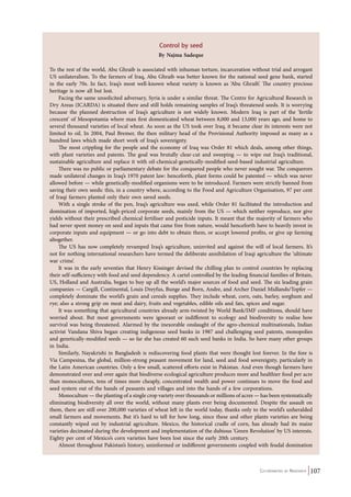 Co-ordinated by Navdanya 107 
Control by seed 
By Najma Sadeque 
To the rest of the world, Abu Ghraib is associated with inhuman torture, incarceration without trial and arrogant 
US unilateralism. To the farmers of Iraq, Abu Ghraib was better known for the national seed gene bank, started 
in the early 70s. In fact, Iraq’s most well-known wheat variety is known as ‘Abu Ghraib’. The country precious 
heritage is now all but lost. 
Facing the same unsolicited adversary, Syria is under a similar threat. The Centre for Agricultural Research in 
Dry Areas (ICARDA) is situated there and still holds remaining samples of Iraq’s threatened seeds. It is worrying 
because the planned destruction of Iraq’s agriculture is not widely known. Modern Iraq is part of the ‘fertile 
crescent’ of Mesopotamia where man first domesticated wheat between 8,000 and 13,000 years ago, and home to 
several thousand varieties of local wheat. As soon as the US took over Iraq, it became clear its interests were not 
limited to oil. In 2004, Paul Bremer, the then military head of the Provisional Authority imposed as many as a 
hundred laws which made short work of Iraq’s sovereignty. 
The most crippling for the people and the economy of Iraq was Order 81 which deals, among other things, 
with plant varieties and patents. The goal was brutally clear-cut and sweeping — to wipe out Iraq’s traditional, 
sustainable agriculture and replace it with oil-chemical-genetically-modified-seed-based industrial agriculture. 
There was no public or parliamentary debate for the conquered people who never sought war. The conquerors 
made unilateral changes in Iraq’s 1970 patent law: henceforth, plant forms could be patented — which was never 
allowed before — while genetically-modified organisms were to be introduced. Farmers were strictly banned from 
saving their own seeds: this, in a country where, according to the Food and Agriculture Organisation, 97 per cent 
of Iraqi farmers planted only their own saved seeds. 
With a single stroke of the pen, Iraq’s agriculture was axed, while Order 81 facilitated the introduction and 
domination of imported, high-priced corporate seeds, mainly from the US — which neither reproduce, nor give 
yields without their prescribed chemical fertiliser and pesticide inputs. It meant that the majority of farmers who 
had never spent money on seed and inputs that came free from nature, would henceforth have to heavily invest in 
corporate inputs and equipment — or go into debt to obtain them, or accept lowered profits, or give up farming 
altogether. 
The US has now completely revamped Iraq’s agriculture, uninvited and against the will of local farmers. It’s 
not for nothing international researchers have termed the deliberate annihilation of Iraqi agriculture the ‘ultimate 
war crime’. 
It was in the early seventies that Henry Kissinger devised the chilling plan to control countries by replacing 
their self-sufficiency with food and seed dependency. A cartel controlled by the leading financial families of Britain, 
US, Holland and Australia, began to buy up all the world’s major sources of food and seed. The six leading grain 
companies — Cargill, Continental, Louis Dreyfus, Bunge and Born, Andre, and Archer Daniel Midlands/Topfer — 
completely dominate the world’s grain and cereals supplies. They include wheat, corn, oats, barley, sorghum and 
rye; also a strong grip on meat and dairy, fruits and vegetables, edible oils and fats, spices and sugar. 
It was something that agricultural countries already arm-twisted by World Bank/IMF conditions, should have 
worried about. But most governments were ignorant or indifferent to ecology and biodiversity to realise how 
survival was being threatened. Alarmed by the inexorable onslaught of the agro-chemical multinationals, Indian 
activist Vandana Shiva began creating indigenous seed banks in 1987 and challenging seed patents, monopolies 
and genetically-modified seeds — so far she has created 60 such seed banks in India. So have many other groups 
in India. 
Similarly, Nayakrishi in Bangladesh is rediscovering food plants that were thought lost forever. In the fore is 
Via Campesina, the global, million-strong peasant movement for land, seed and food sovereignty, particularly in 
the Latin American countries. Only a few small, scattered efforts exist in Pakistan. And even though farmers have 
demonstrated over and over again that biodiverse ecological agriculture produces more and healthier food per acre 
than monocultures, tens of times more cheaply, concentrated wealth and power continues to move the food and 
seed system out of the hands of peasants and villages and into the hands of a few corporations. 
Monoculture — the planting of a single crop variety over thousands or millions of acres — has been systematically 
eliminating biodiversity all over the world, without many plants ever being documented. Despite the assault on 
them, there are still over 200,000 varieties of wheat left in the world today, thanks only to the world’s unheralded 
small farmers and movements. But it’s hard to tell for how long, since these and other plants varieties are being 
constantly wiped out by industrial agriculture. Mexico, the historical cradle of corn, has already had its maize 
varieties decimated during the development and implementation of the dubious ‘Green Revolution’ by US interests. 
Eighty per cent of Mexico’s corn varieties have been lost since the early 20th century. 
Almost throughout Pakistan’s history, uninformed or indifferent governments coupled with feudal domination 
 
