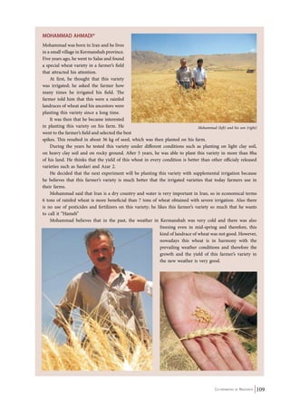 Mohammad (left) and his son (right) 
Co-ordinated by Navdanya 109 
MOHAMMAD AHMADI* 
Mohammad was born in Iran and he lives 
in a small village in Kermanshah province. 
Five years ago, he went to Salas and found 
a special wheat variety in a farmer’s field 
that attracted his attention. 
At first, he thought that this variety 
was irrigated; he asked the farmer how 
many times he irrigated his field. The 
farmer told him that this were a rainfed 
landraces of wheat and his ancestors were 
planting this variety since a long time. 
It was then that he became interested 
in planting this variety on his farm. He 
went to the farmer’s field and selected the best 
spikes. This resulted in about 36 kg of seed, which was then planted on his farm. 
During the years he tested this variety under different conditions such as planting on light clay soil, 
on heavy clay soil and on rocky ground. After 5 years, he was able to plant this variety in more than 8ha 
of his land. He thinks that the yield of this wheat in every condition is better than other officialy released 
varieties such as Sardari and Azar 2. 
He decided that the next experiment will be planting this variety with supplemental irrigation because 
he believes that this farmer’s variety is much better that the irrigated varieties that today farmers use in 
their farms. 
Mohammad said that Iran is a dry country and water is very important in Iran, so in economical terms 
6 tons of rainfed wheat is more beneficial than 7 tons of wheat obtained with severe irrigation. Also there 
is no use of pesticides and fertilizers on this variety; he likes this farmer’s variety so much that he wants 
to call it “Hameh” 
Mohammad believes that in the past, the weather in Kermanshah was very cold and there was also 
freezing even in mid-spring and therefore, this 
kind of landrace of wheat was not good. However, 
nowadays this wheat is in harmony with the 
prevailing weather conditions and therefore the 
growth and the yield of this farmer’s variety in 
the new weather is very good. 
 