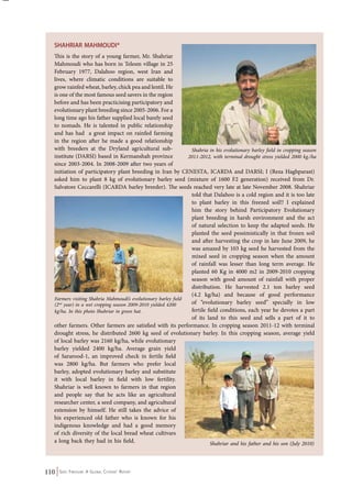 SHAHRIAR Mahmo udi * 
This is the story of a young farmer, Mr. Shahriar 
Mahmoudi who has born in Telesm village in 25 
February 1977, Dalahoo region, west Iran and 
lives, where climatic conditions are suitable to 
grow rainfed wheat, barley, chick pea and lentil. He 
is one of the most famous seed savers in the region 
before and has been practicising participatory and 
evolutionary plant breeding since 2005-2006. For a 
long time ago his father supplied local barely seed 
to nomads. He is talented in public relationship 
and has had a great impact on rainfed farming 
in the region after he made a good relationship 
with breeders at the Dryland agricultural sub-institute 
(DARSI) based in Kermanshah province 
Shahria in his evolutionary barley field in cropping season 
2011-2012, with terminal drought stress yielded 2000 kg./ha 
since 2003-2004. In 2008-2009 after two years of 
initiation of participatory plant breeding in Iran by CENESTA, ICARDA and DARSI; I (Reza Haghparast) 
asked him to plant 8 kg of evolutionary barley seed (mixture of 1600 F2 generation) received from Dr. 
Salvatore Ceccarelli (ICARDA barley breeder). The seeds reached very late at late November 2008. Shahriar 
Farmers visiting Shahria Mahmoudi’s evolutionary barley field 
(2nd year) in a wet cropping season 2009-2010 yielded 4200 
kg/ha. In this photo Shahriar in green hat. 
110 Seed Freedom: A Global Citizens’ Report 
told that Dalahoo is a cold region and it is too late 
to plant barley in this freezed soil!! I explained 
him the story behind Participatory Evolutionary 
plant breeding in harsh environment and the act 
of natural selection to keep the adapted seeds. He 
planted the seed pessimistically in that frozen soil 
and after harvesting the crop in late June 2009, he 
was amazed by 103 kg seed he harvested from the 
mixed seed in cropping season when the amount 
of rainfall was lesser than long term average. He 
planted 60 Kg in 4000 m2 in 2009-2010 cropping 
season with good amount of rainfall with proper 
distribution. He harvested 2.1 ton barley seed 
(4.2 kg/ha) and because of good performance 
of “evolutionary barley seed” specially in low 
fertile field conditions, each year he devotes a part 
of its land to this seed and sells a part of it to 
other farmers. Other farmers are satisfied with its performance. In cropping season 2011-12 with terminal 
drought stress, he distributed 2600 kg seed of evolutionary barley. In this cropping season, average yield 
of local barley was 2160 kg/ha, while evolutionary 
barley yielded 2400 kg/ha. Average grain yield 
of Sararood-1, an improved check in fertile field 
was 2800 kg/ha. But farmers who prefer local 
barley, adopted evolutionary barley and substitute 
it with local barley in field with low fertility. 
Shahriar is well known to farmers in that region 
and people say that he acts like an agricultural 
researcher center, a seed company, and agricultural 
extension by himself. He still takes the advice of 
his experienced old father who is known for his 
indigenous knowledge and had a good memory 
of rich diversity of the local bread wheat cultivars 
a long back they had in his field. 
Shahriar and his father and his son (July 2010) 
 