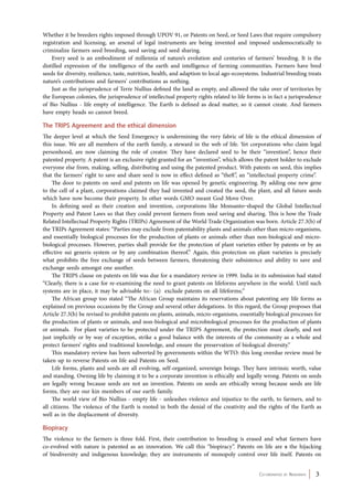 Whether it be breeders rights imposed through UPOV 91, or Patents on Seed, or Seed Laws that require compulsory 
registration and licensing, an arsenal of legal instruments are being invented and imposed undemocratically to 
criminalize farmers seed breeding, seed saving and seed sharing. 
Every seed is an embodiment of millennia of nature’s evolution and centuries of farmers’ breeding. It is the 
distilled expression of the intelligence of the earth and intelligence of farming communities. Farmers have bred 
seeds for diversity, resilience, taste, nutrition, health, and adaption to local ago-ecosystems. Industrial breeding treats 
nature’s contributions and farmers’ contributions as nothing. 
Just as the jurisprudence of Terre Nullius defined the land as empty, and allowed the take over of territories by 
the European colonies, the jurisprudence of intellectual property rights related to life forms is in fact a jurisprudence 
of Bio Nullius - life empty of intelligence. The Earth is defined as dead matter, so it cannot create. And farmers 
have empty heads so cannot breed. 
The TRIPS Agreement and the ethical dimension 
The deeper level at which the Seed Emergency is undermining the very fabric of life is the ethical dimension of 
this issue. We are all members of the earth family, a steward in the web of life. Yet corporations who claim legal 
personhood, are now claiming the role of creator. They have declared seed to be their “invention”, hence their 
patented property. A patent is an exclusive right granted for an “invention”, which allows the patent holder to exclude 
everyone else from, making, selling, distributing and using the patented product. With patents on seed, this implies 
that the farmers’ right to save and share seed is now in effect defined as “theft”, an “intellectual property crime”. 
The door to patents on seed and patents on life was opened by genetic engineering. By adding one new gene 
to the cell of a plant, corporations claimed they had invented and created the seed, the plant, and all future seeds 
which have now become their property. In other words GMO meant God Move Over. 
In defining seed as their creation and invention, corporations like Monsanto shaped the Global Intellectual 
Property and Patent Laws so that they could prevent farmers from seed saving and sharing. This is how the Trade 
Related Intellectual Property Rights (TRIPs) Agreement of the World Trade Organization was born. Article 27.3(b) of 
the TRIPs Agreement states: “Parties may exclude from patentability plants and animals other than micro-organisms, 
and essentially biological processes for the production of plants or animals other than non-biological and micro-biological 
processes. However, parties shall provide for the protection of plant varieties either by patents or by an 
effective sui generis system or by any combination thereof.” Again, this protection on plant varieties is precisely 
what prohibits the free exchange of seeds between farmers, threatening their subsistence and ability to save and 
exchange seeds amongst one another. 
The TRIPS clause on patents on life was due for a mandatory review in 1999. India in its submission had stated 
“Clearly, there is a case for re-examining the need to grant patents on lifeforms anywhere in the world. Until such 
systems are in place, it may be advisable to:- (a) exclude patents on all lifeforms;” 
The African group too stated “The African Group maintains its reservations about patenting any life forms as 
explained on previous occasions by the Group and several other delegations. In this regard, the Group proposes that 
Article 27.3(b) be revised to prohibit patents on plants, animals, micro-organisms, essentially biological processes for 
the production of plants or animals, and non-biological and microbiological processes for the production of plants 
or animals. For plant varieties to be protected under the TRIPS Agreement, the protection must clearly, and not 
just implicitly or by way of exception, strike a good balance with the interests of the community as a whole and 
protect farmers’ rights and traditional knowledge, and ensure the preservation of biological diversity.” 
This mandatory review has been subverted by governments within the WTO: this long overdue review must be 
Co-ordinated by Navdanya 3 
taken up to reverse Patents on life and Patents on Seed. 
Life forms, plants and seeds are all evolving, self-organized, sovereign beings. They have intrinsic worth, value 
and standing. Owning life by claiming it to be a corporate invention is ethically and legally wrong. Patents on seeds 
are legally wrong because seeds are not an invention. Patents on seeds are ethically wrong because seeds are life 
forms, they are our kin members of our earth family. 
The world view of Bio Nullius - empty life - unleashes violence and injustice to the earth, to farmers, and to 
all citizens. The violence of the Earth is rooted in both the denial of the creativity and the rights of the Earth as 
well as in the displacement of diversity. 
Biopiracy 
The violence to the farmers is three fold. First, their contribution to breeding is erased and what farmers have 
co-evolved with nature is patented as an innovation. We call this “biopiracy”. Patents on life are a the hijacking 
of biodiversity and indigenous knowledge; they are instruments of monopoly control over life itself. Patents on 
 