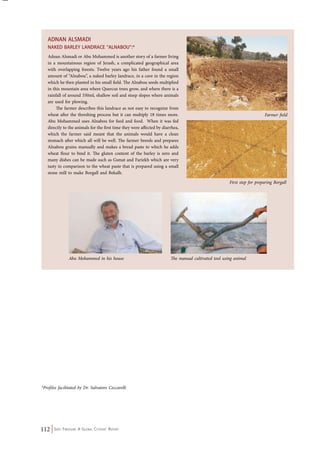 Adnan Alsmadi 
NAKED BARLEY LANDRACE “ALNABOU”:* 
Adnan Alsmadi or Abu Mohammed is another story of a farmer living 
in a mountainous region of Jerash, a complicated geographical area 
with overlapping forests. Twelve years ago his father found a small 
amount of “Alnabou”, a naked barley landrace, in a cave in the region 
which he then planted in his small field. The Alnabou seeds multiplied 
in this mountain area where Quercus trees grow, and where there is a 
rainfall of around 350ml, shallow soil and steep slopes where animals 
are used for plowing. 
The farmer describes this landrace as not easy to recognize from 
wheat after the threshing process but it can multiply 18 times more. 
Abu Mohammed uses Alnabou for feed and food. When it was fed 
directly to the animals for the first time they were affected by diarrhea, 
which the farmer said meant that the animals would have a clean 
stomach after which all will be well. The farmer breeds and prepares 
Alnabou grains manually and makes a bread paste to which he adds 
wheat flour to bind it. The gluten content of the barley is zero and 
many dishes can be made such as Gsmat and Fariekh which are very 
tasty in comparison to the wheat paste that is prepared using a small 
stone mill to make Borgall and Bekalh. 
112 Seed Freedom: A Global Citizens’ Report 
Farmer field 
First step for preparing Borgall 
Abu Mohammed in his house The manual cultivated tool using animal 
*Profiles facilitated by Dr. Salvatore Ceccarelli 
 