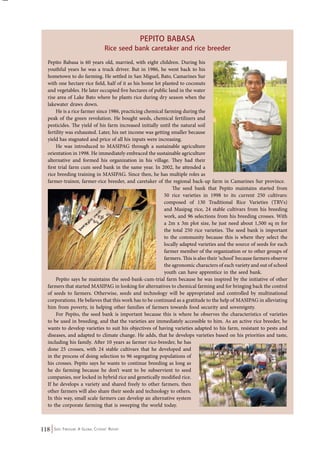 118 Seed Freedom: A Global Citizens’ Report 
Pepito Babasa 
Rice seed bank caretaker and rice breeder 
Pepito Babasa is 60 years old, married, with eight children. During his 
youthful years he was a truck driver. But in 1986, he went back to his 
hometown to do farming. He settled in San Miguel, Bato, Camarines Sur 
with one hectare rice field, half of it as his home lot planted to coconuts 
and vegetables. He later occupied five hectares of public land in the water 
rise area of Lake Bato where he plants rice during dry season when the 
lakewater draws down. 
He is a rice farmer since 1986, practicing chemical farming during the 
peak of the green revolution. He bought seeds, chemical fertilizers and 
pesticides. The yield of his farm increased initially until the natural soil 
fertility was exhausted. Later, his net income was getting smaller because 
yield has stagnated and price of all his inputs were increasing. 
He was introduced to MASIPAG through a sustainable agriculture 
orientation in 1998. He immediately embraced the sustainable agriculture 
alternative and formed his organization in his village. They had their 
first trial farm cum seed bank in the same year. In 2002, he attended a 
rice breeding training in MASIPAG. Since then, he has multiple roles as 
farmer-trainor, farmer-rice breeder, and caretaker of the regional back-up farm in Camarines Sur province. 
The seed bank that Pepito maintains started from 
50 rice varieties in 1998 to its current 250 cultivars: 
composed of 130 Traditional Rice Varieties (TRVs) 
and Masipag rice, 24 stable cultivars from his breeding 
work, and 96 selections from his breeding crosses. With 
a 2m x 3m plot size, he just need about 1,500 sq m for 
the total 250 rice varieties. The seed bank is important 
to the community because this is where they select the 
locally adapted varieties and the source of seeds for each 
farmer member of the organization or to other groups of 
farmers. This is also their ‘school’ because farmers observe 
the agronomic characters of each variety and out of school 
youth can have apprentice in the seed bank. 
Pepito says he maintains the seed-bank-cum-trial farm because he was inspired by the initiative of other 
farmers that started MASIPAG in looking for alternatives to chemical farming and for bringing back the control 
of seeds to farmers. Otherwise, seeds and technology will be appropriated and controlled by multinational 
corporations. He believes that this work has to be continued as a gratitude to the help of MASIPAG in alleviating 
him from poverty, in helping other families of farmers towards food security and sovereignty. 
For Pepito, the seed bank is important because this is where he observes the characteristics of varieties 
to be used in breeding, and that the varieties are immediately accessible to him. As an active rice breeder, he 
wants to develop varieties to suit his objectives of having varieties adapted to his farm, resistant to pests and 
diseases, and adapted to climate change. He adds, that he develops varieties based on his priorities and taste, 
including his family. After 10 years as farmer rice-breeder, he has 
done 25 crosses, with 24 stable cultivars that he developed and 
in the process of doing selection to 96 segregating populations of 
his crosses. Pepito says he wants to continue breeding as long as 
he do farming because he don’t want to be subservient to seed 
companies, nor locked in hybrid rice and genetically modified rice. 
If he develops a variety and shared freely to other farmers, then 
other farmers will also share their seeds and technology to others. 
In this way, small scale farmers can develop an alternative system 
to the corporate farming that is sweeping the world today. 
 